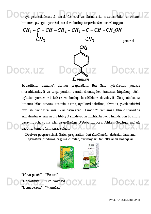 moyi   geraniol,   linalool,   nerol,   farnezol   va   ularni   sirka   kislotasi   bilan   birikmasi,
limonen, pulegol, geraniol, nerol va boshqa terpenlardan tashkil topgan.
geraniol
Ishlatilishi .   Limono't   dorivor   preparatlari,   Ibn   Sino   ayti-shicha,   yurakni
mustahkamlaydi   va   unga   yordam   beradi,   shuningdek,   traxoma,   hiqichoq   tutish,
og'izdan   yomon   hid   kelishi   va   boshqa   kasalilklami   davolaydi.   Xalq   tabobatida
limono't   bilan   nevroz,   bronxial   astma,   ayollarni   toksikoz,   klimaks,   yurak   urishini
buzilishi   vaboshqa   kasalliklar   davolanadi.   Limono't   damlamasi   klinik   sharoitida
sinovlardan o'tgan va uni tibbiyot amaliyotida tinchlantiruvchi hamda qon bosimini
pasaytiruvchi vosita sifatida qo'llashga O'zbekiston Respublikasi Sog'liqni saqlash
vazirligi tomonidan raxsat etilgan.
Dorivor preparatlari . Galen preparatlari dori shakllarida: ekstrakt, damlama,
qaynatma, tindirma, yig’ma choylar, efir moylari, tabletkalar va boshqalar.
“Novo-passit”    “Persen”
“Nervofluks”    “Fito Novosed”
“ Lomagerpan”   “Vamelan”
PAGE   \* MERGEFORMAT1 