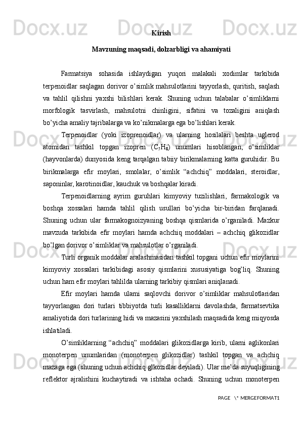 Kirish
Mavzuning maqsadi, dolzarbligi va ahamiyati
F armatsiya   sohasida   ishlaydigan   yuqori   malakali   xodimlar   tarkibida
terpenoidlar saqlagan dorivor o’simlik mahsulotlarini tayyorlash, quritish, saqlash
va   tahlil   qilishni   yaxshi   bilishlari   kerak.   Shuning   uchun   talabalar   o’simliklarni
morfologik   tasvirlash,   mahsulotni   chinligini,   sifatini   va   tozaligini   aniqlash
bo’yicha amaliy tajribalarga va ko’nikmalarga ega bo’lishlari kerak. 
Terpenoidlar   (yoki   izoprenoidlar)   va   ularning   hosilalari   beshta   uglerod
atomidan   tashkil   topgan   izopren   (C
5 H
8 )   unumlari   hisoblangan,   o’simliklar
(hayvonlarda) dunyosida keng tarqalgan tabiiy birikmalarning katta guruhidir. Bu
birikmalarga   efir   moylari,   smolalar,   o’simlik   “achchiq”   moddalari,   steroidlar,
saponinlar, karotinoidlar, kauchuk va boshqalar kiradi. 
Terpenoidlarning   ayrim   guruhlari   kimyoviy   tuzilishlari,   farmakologik   va
boshqa   xossalari   hamda   tahlil   qilish   usullari   bo’yicha   bir-biridan   farqlanadi.
Shuning   uchun   ular   farmakognoizyaning   boshqa   qismlarida   o’rganiladi.   Mazkur
mavzuda   tarkibida   efir   moylari   hamda   achchiq   moddalari   –   achchiq   glikozidlar
bo’lgan dorivor o’simliklar va mahsulotlar o’rganiladi.
Turli organik moddalar aralashmasidan tashkil topgani uchun efir moylarini
kimyoviy   xossalari   tarkibidagi   asosiy   qismlarini   xususiyatiga   bog’liq.   Shuning
uchun ham efir moylari tahlilda ularning tarkibiy qismlari aniqlanadi. 
Efir   moylari   hamda   ularni   saqlovchi   dorivor   o’simliklar   mahsulotlaridan
tayyorlangan   dori   turlari   tibbiyotda   turli   kasalliklarni   davolashda,   farmatsevtika
amaliyotida dori turlarining hidi va mazasini yaxshilash maqsadida keng miqyosda
ishlatiladi. 
O’simliklarning   “achchiq”   moddalari   glikozidlarga   kirib,   ularni   aglikonlari
monoterpen   unumlaridan   (monoterpen   glikozidlar)   tashkil   topgan   va   achchiq
mazaga ega (shuning uchun achchiq glkozidlar deyiladi). Ular me’da suyuqligining
reflektor   ajralishini   kuchaytiradi   va   ishtaha   ochadi.   Shuning   uchun   monoterpen
PAGE   \* MERGEFORMAT1