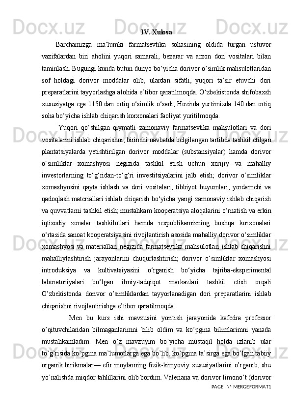 IV. Xulosa
Barchamizga   ma’lumki   farmatsevtika   sohasining   oldida   turgan   ustuvor
vazifalardan   biri   aholini   yuqori   samarali,   bezarar   va   arzon   dori   vositalari   bilan
taminlash. Bugungi kunda butun dunyo bo’yicha dorivor o’simlik mahsulotlaridan
sof   holdagi   dorivor   moddalar   olib,   ulardan   sifatli,   yuqori   ta’sir   etuvchi   dori
preparatlarini tayyorlashga alohida e’tibor qaratilmoqda. O‘zbekistonda shifobaxsh
xususiyatga ega 1150 dan ortiq o‘simlik o‘sadi, Hozirda yurtimizda 140 dan ortiq
soha bo’yicha ishlab chiqarish korxonalari faoliyat yuritilmoqda. 
  Yuqori   qo‘shilgan   qiymatli   zamonaviy   farmatsevtika   mahsulotlari   va   dori
vositalarini ishlab chiqarishni, birinchi navbatda belgilangan tartibda tashkil etilgan
plantatsiyalarda   yetishtirilgan   dorivor   moddalar   (substansiyalar)   hamda   dorivor
o‘simliklar   xomashyosi   negizida   tashkil   etish   uchun   xorijiy   va   mahalliy
investorlarning   to‘g‘ridan-to‘g‘ri   investitsiyalarini   jalb   etish;   dorivor   o‘simliklar
xomashyosini   qayta   ishlash   va   dori   vositalari,   tibbiyot   buyumlari,   yordamchi   va
qadoqlash materiallari ishlab chiqarish bo‘yicha yangi zamonaviy ishlab chiqarish
va quvvatlarni tashkil etish;   mustahkam kooperatsiya aloqalarini o‘rnatish va erkin
iqtisodiy   zonalar   tashkilotlari   hamda   respublikamizning   boshqa   korxonalari
o‘rtasida sanoat kooperatsiyasini rivojlantirish asosida mahalliy dorivor o‘simliklar
xomashyosi  va materiallari  negizida farmatsevtika mahsulotlari ishlab chiqarishni
mahalliylashtirish   jarayonlarini   chuqurlashtirish;   dorivor   o‘simliklar   xomashyosi
introduksiya   va   kultivatsiyasini   o‘rganish   bo‘yicha   tajriba-eksperimental
laboratoriyalari   bo‘lgan   ilmiy-tadqiqot   markazlari   tashkil   etish   orqali
O’zbekistonda   dorivor   o’simliklardan   tayyorlanadigan   dori   preparatlarini   ishlab
chiqarishni rivojlantirishga e’tibor qaratilmoqda.
      Men   bu   kurs   ishi   mavzusini   yoritish   jarayonida   kafedra   professor
o’qituvchilaridan   bilmaganlarimni   bilib   oldim   va   ko’pgina   bilimlarimni   yanada
mustahkamladim.   Men   o’z   mavzuyim   bo’yicha   mustaqil   holda   izlanib   ular
to’g’risida ko’pgina ma’lumotlarga ega bo’lib, ko’pgina ta’sirga ega bo’lgan tabiiy
organik birikmalar— efir moylarning fizik-kimyoviy xususiyatlarini o’rganib, shu
yo’nalishda miqdor tahlillarini olib bordim. Valeriana va dorivor limono’t (dorivor
PAGE   \* MERGEFORMAT1 