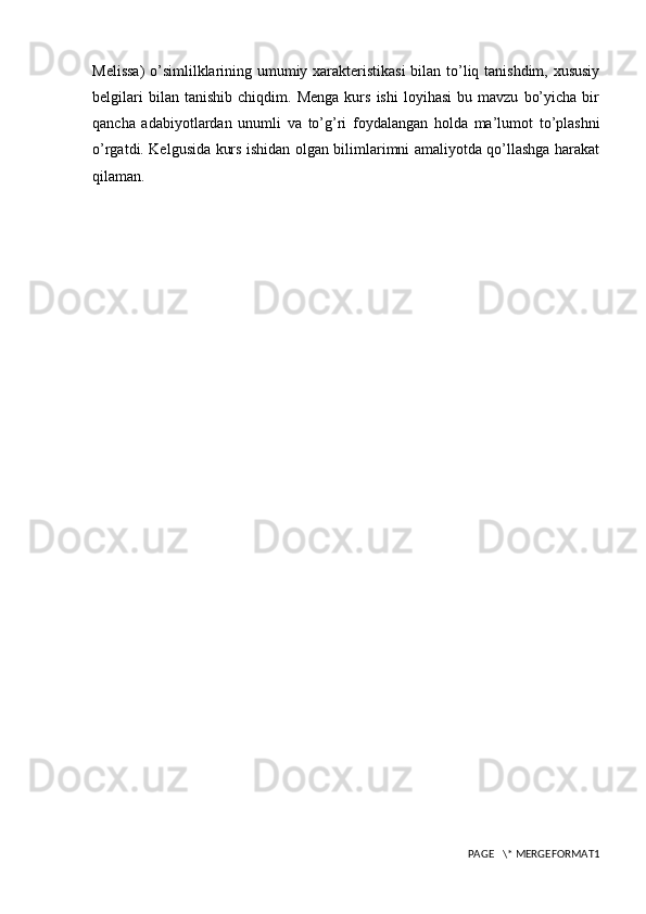 Melissa)  o’simlilklarining umumiy xarakteristikasi  bilan to’liq tanishdim, xususiy
belgilari   bilan  tanishib   chiqdim.   Menga   kurs   ishi   loyihasi   bu   mavzu   bo’yicha   bir
qancha   adabiyotlardan   unumli   va   to’g’ri   foydalangan   holda   ma’lumot   to’plashni
o’rgatdi. Kelgusida kurs ishidan olgan bilimlarimni amaliyotda qo’llashga harakat
qilaman.
PAGE   \* MERGEFORMAT1 