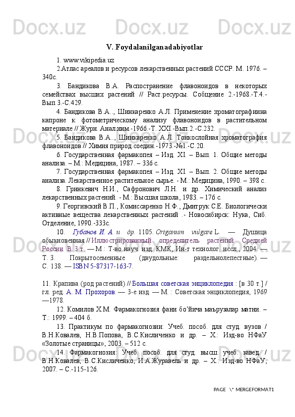 V. Foydalanilganadabiyotlar
1. www.vikipedia.uz
2.Атлас ареалов и ресурсов лекарственных растений СССР. М. 1976. –
340с.
3.   Бандикова   В.А.   Распостранение   флавоноидов   в   некоторых
семействах   высших   растений   //   Раст.ресурсы.   Собщение   2.-1968.-Т.4.-
Вып.3.-С.429.
4.   Бандикова   В.А..,   Шинкаренко   А.Л.   Применение   хроматографиина
капроне   к   фотометрическому   анализу   флавоноидов   в   растительном
материале // Журн. Анал.хим.-1966.-Т.  XXI .-Вып.2.-С.232.
5.   Бандикова   В.А..,   Шинкаренко   А.Л.   Тонкослойная   хроматография
флавоноидов // Химия природ.соедин.-1973.-№1.-С.20.
6.   Государственная   фармакопея   –   Изд.   Х I .   –   Вып.   1.   Общие   методы
анализа. – М.: Медицина, 1987. – 336 с.
7.   Государственная   фармакопея   –   Изд.   Х I .   –   Вып.   2.   Общие   методы
анализа. Лекарственное растительное сырье. - М.: Медицина, 1990. – 398 с.
8.   Гринкевич   Н.И.,   Сафронович   Л.Н.   и   др.   Химический   анализ
лекарственных растений. - М.: Высшая школа, 1983. – 176 с.
9. Георгивский В.П., Комиссаренко Н.Ф., Дмитрук С.Е. Биологически
активные   вещества   лекарственных   растений   .-   Новосибирск:   Нука,   Сиб.
Отделение, 1990.-333с.
10.   Губанов   И.   А.   и   др.   1105.   Origanum   vulgare   L.   —   Душица
обыкновенная   //   Иллюстрированный   определитель   растений   Средней
России.   В   3   т .   —   М.:   Т-во   науч.   изд.   КМК,   Ин-т   технолог.   иссл.,   2004.   —
Т.   3.   Покрытосеменные   (двудольные:   раздельнолепестные).   —
С.   138.   —   ISBN 5-87317-163-7 .
11.   Крапива  (род растений)   //   Большая  советская   энциклопедия   :   [в  30 т.]   /
гл. ред.   А. М. Прохоров .   — 3-е изд.   —   М.   : Советская  энциклопедия, 1969
—1978.
12 . Комилов  Х.М.  Фармакогнозия   фани  бo’йича  маърузалар   матни. –
Т.: 1999. – 404 б.
13.   Практикум   по   фармакогнозии:   Учеб.   пособ.   для   студ.   вузов   /
В.Н.Ковалев,   Н.В.Попова,   В.С.Кисличенко   и   др.   –   Х.:   Изд-во   НФаУ
«Золотые страницы», 2003. – 512 с.
14.   Фармакогнозия:   Учеб.   пособ.   для   студ.   высш.   учеб.   завед.   /
В.Н.Ковалев,   В.С.Кисличенко,   И.А.Журавель   и   др.   –   Х.:   Изд-во   НФаУ,
2007. –  C .-115-126.
PAGE   \* MERGEFORMAT1 