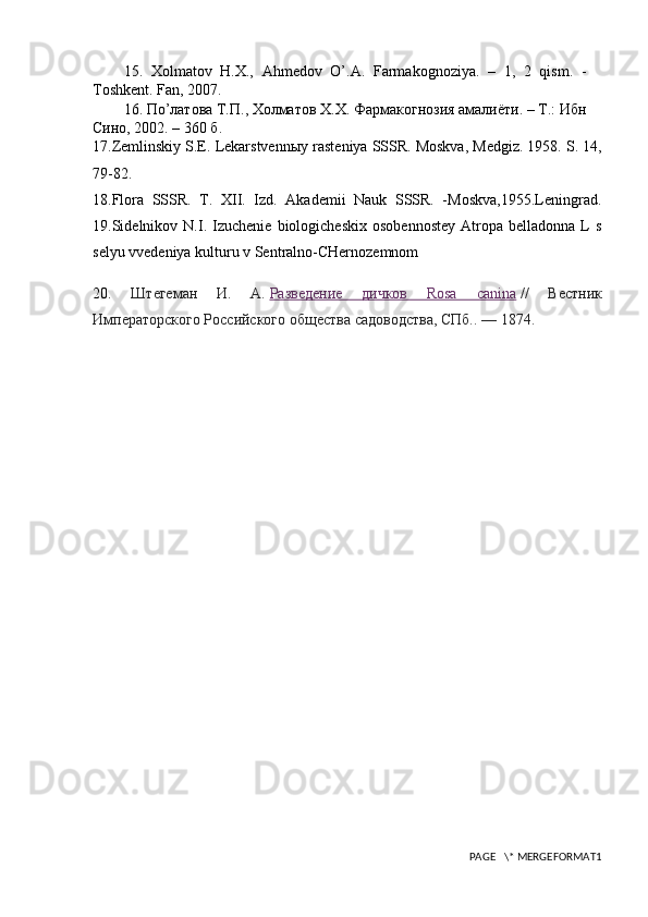 15.   Хolmatov   H.X.,   Ahmedov   O’.A.   Farmakognoziya.   –   1,   2   qism.   -
Toshkent. Fan, 2007.
16. Пo’латова Т.П., Холматов Х.Х. Фармакогнозия амалиёти. – Т.: Ибн
Сино, 2002. – 360 б. 
17.Zemlinskiy S.E. Lekarstvenn ы y rasteniya SSSR. Moskva, Medgiz. 1958. S. 14,
79-82. 
18.Flora   SSSR.   T.   XII.   Izd.   Akademii   Nauk   SSSR.   -Moskva,1955.Leningrad.
19.Sidelnikov  N.I.  Izuchenie   biologicheskix   osobennostey   Atropa   belladonna   L   s
selyu vvedeniya kulturu v Sentralno-CHernozemnom
20.   Штегеман   И.   А.   Разведение   дичков   Rosa   canina   //   Вестник
Императорского Российского общества садоводства, СПб..   — 1874.
PAGE   \* MERGEFORMAT1 
