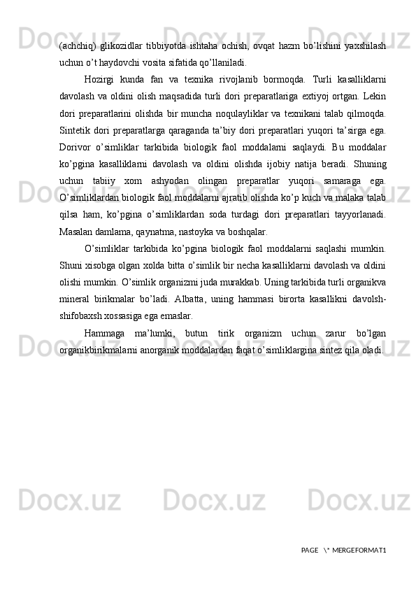 (achchiq)   glikozidlar   tibbiyotda   ishtaha   ochish,   ovqat   hazm   bo’lishini   yaxshilash
uchun o’t haydovchi vosita sifatida qo’llaniladi.
Hozirgi   kunda   fan   va   texnika   rivojlanib   bormoqda.   Turli   kasalliklarni
davolash   va   oldini   olish   maqsadida   turli   dori   preparatlariga   extiyoj   ortgan.  Lekin
dori   preparatlarini   olishda   bir   muncha   noqulayliklar   va   texnikani   talab   qilmoqda.
Sintetik   dori   preparatlarga   qaraganda   ta’biy   dori   preparatlari   yuqori   ta’sirga   ega.
Dorivor   o’simliklar   tarkibida   biologik   faol   moddalarni   saqlaydi.   Bu   moddalar
ko’pgina   kasalliklarni   davolash   va   oldini   olishda   ijobiy   natija   beradi.   Shuning
uchun   tabiiy   xom   ashyodan   olingan   preparatlar   yuqori   samaraga   ega.
O’simliklardan biologik faol moddalarni ajratib olishda ko’p kuch va malaka talab
qilsa   ham,   ko’pgina   o’simliklardan   soda   turdagi   dori   preparatlari   tayyorlanadi.
Masalan damlama, qaynatma, nastoyka va boshqalar. 
O’simliklar   tarkibida   ko’pgina   biologik   faol   moddalarni   saqlashi   mumkin.
Shuni xisobga olgan xolda bitta o’simlik bir necha kasalliklarni davolash va oldini
olishi mumkin. O’simlik organizmi juda murakkab. Uning tarkibida turli organikva
mineral   birikmalar   bo’ladi.   Albatta,   uning   hammasi   birorta   kasallikni   davolsh-
shifobaxsh xossasiga ega emaslar. 
Hammaga   ma’lumki,   butun   tirik   organizm   uchun   zarur   bo’lgan
organikbirikmalarni anorganik moddalardan faqat o’simliklargina sintez qila oladi. 
PAGE   \* MERGEFORMAT1