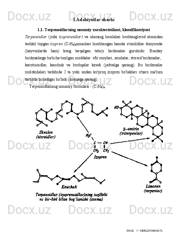 I.Adabiyotlar sharhi
1.1. Terpenoidlarning umumiy xarakteristikasi, klassifikatsiyasi
Terpenoidlar   (yoki   izoprenoidlar)   va   ulaming   hosilalari   beshtauglerod   atomidan
tashkil   topgan   izopren   (C
5 H
8 )
n unumlari   hisoblangan   hamda   o'simliklar   dunyosida
(hayvonlarda   ham)   keng   tarqalgan   tabiiy   birikmalar   guruhidir.   Bunday
birikmalarga turlicha tuzilgan moddalar: efir moylari, smolalar, steroid birikmalar,
karotinoidlar,   kauchuk   va   boshqalar   kiradi   (jadvalga   qarang).   Bu   birikmalar
molekulalari   tarkibida   2   ta   yoki   undan   ko'proq   izopren   bo'laklari   o'zaro   ma'lum
tartibda birlashgai bo'ladi (sxemaga qarang).
Terpenoidlaming umumiy formulasi - (C
5 H
8 )
n
PAGE   \* MERGEFORMAT1 