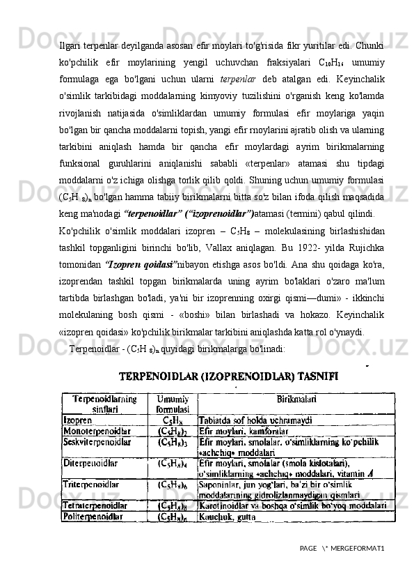 Ilgari terpenlar deyilganda asosan efir moylari to'g'risida fikr yuritilar edi. Chunki
ko'pchilik   efir   moylarining   yengil   uchuvchan   fraksiyalari   C
10 H
16   umumiy
formulaga   ega   bo'lgani   uchun   ularni   terpenlar   deb   atalgan   edi.   Keyinchalik
o'simlik   tarkibidagi   moddalarning   kimyoviy   tuzilishini   o'rganish   keng   ko'lamda
rivojlanish   natijasida   o'simliklardan   umumiy   formulasi   efir   moylariga   yaqin
bo'lgan bir qancha moddalarni topish, yangi efir rnoylarini ajratib olish va ularning
tarkibini   aniqlash   hamda   bir   qancha   efir   moylardagi   ayrim   birikmalarning
funksional   guruhlarini   aniqlanishi   sababli   «terpenlar»   atamasi   shu   tipdagi
moddalarni o'z ichiga olishga torlik qilib qoldi. Shuning uchun umumiy formulasi
(C
5 H  
8 )
n   bo'lgan hamma tabiiy birikmalarni bitta so'z bilan ifoda qilish maqsadida
keng ma'nodagi  “terpenoidlar”   (“izoprenoidlar”) atamasi (termini) qabul qilindi.
Ko'pchilik   o'simlik   moddalari   izopren   –   C
5 H
8   –   molekulasining   birlashishidan
tashkil   topganligini   birinchi   bo'lib,   Vallax   aniqlagan.   Bu   1922-   yilda   Rujichka
tomonidan   “Izopren   qoidasi” nibayon   etishga   asos   bo'ldi.   Ana   shu   qoidaga   ko'ra,
izoprendan   tashkil   topgan   birikmalarda   uning   ayrim   bo'laklari   o'zaro   ma'lum
tartibda   birlashgan   bo'ladi,   ya'ni   bir   izoprenning   oxirgi   qismi—dumi»   -   ikkinchi
molekulaning   bosh   qismi   -   «boshi»   bilan   birlashadi   va   hokazo.   Keyinchalik
«izopren qoidasi» ko'pchilik birikmalar tarkibini aniqlashda katta rol o'ynaydi.
Terpenoidlar - (C
5 H 
8 )
n  quyidagi birikmalarga bo'linadi:
PAGE   \* MERGEFORMAT1 