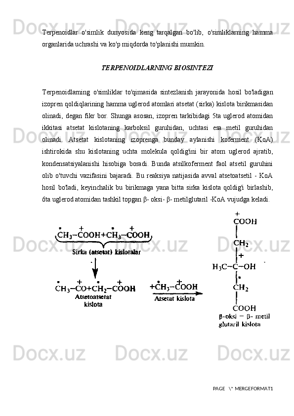 Terpenoidlar   o'simlik   dunyosida   keng   tarqalgan   bo'lib,   o'simliklarning   hamma
organlarida uchrashi va ko'p miqdorda to'planishi mumkin.
TERPENOIDLARNING BIOSINTEZI
Terpenoidlarning   o'simliklar   to'qimasida   sintezlanish   jarayonida   hosil   bo'ladigan
izopren qoldiqlarining hamma uglerod atomlari atsetat (sirka) kislota birikmasidan
olinadi,   degan   fikr   bor.   Shunga   asosan,   izopren   tarkibidagi   5ta   uglerod   atomidan
ikkitasi   atsetat   kislotaning   karboksil   guruhidan,   uchtasi   esa   metil   guruhidan
olinadi.   Atsetat   kislotaning   izoprenga   bunday   aylanishi   koferment   (KoA)
ishtirokida   shu   kislotaning   uchta   molekula   qoldig'ini   bir   atom   uglerod   ajratib,
kondensatsiyalanishi   hisobiga   boradi.   Bunda   atsilkoferment   faol   atsetil   guruhini
olib   o'tuvchi   vazifasini   bajaradi.   Bu   reaksiya   natijasida   avval   atsetoatsetil   -   KoA
hosil   bo'ladi,   keyinchalik   bu   birikmaga   yana   bitta   sirka   kislota   qoldig'i   birlashib,
6ta uglerod atomidan tashkil topgan β- oksi- β- metilglutaril -KoA vujudga keladi.
PAGE   \* MERGEFORMAT1 