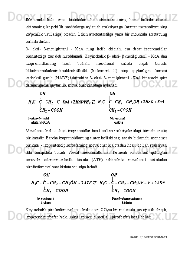 Ikki   mole   kula   sirka   kislotadan   faol   atsetoatsetilning   hosil   bo'lishi   atsetat
kislotaning   ko'pchiIik   moddalarga   aylanish   reaksiyasiga   (atsetat   metabolizmining
ko'pchiIik   usullariga)   xosdir.   Lekin   atsetoatsetilga   yana   bir   molekula   atsetatning
birlashishidan
β-   oksi-   β-metilglutaril   -   KoA   ning   kelib   chiqishi   esa   faqat   izoprenoidlar
biosinteziga  xos   deb  hisoblanadi.   Keyinchalik  β-   oksi-   β-metilglutariI   -  KoA  dan
izoprenoidlarning   hosil   bo'lishi   mevalonat   kislota   orqali   boradi.
Nikotinamidadenindinukleotidfosfat   (koferment   II)   ning   qaytarilgan   formasi
karboksil guruhi (HADF) ishtirokida β- oksi- β- metilglutaril - KoA birlamchi spirt
darajasigacha qaytarilib, mevalonat kislotaga aylanadi
Mevalonat  kislota faqat izoprenoidlar  hosil  bo'lish reaksiyalaridagi  birinchi oraliq
birikmadir. Barcha izoprenoidlaming sintez bo'lishidagi asosiy birlamchi monomer
birikma   -   izopentenolpirofosfatning   mevalonat   kislotadan   hosil   bo'lish   reaksiyasi
ikki   bosqichda   boradi.   Avval   mevalonatkinaza   fermenti   va   fosforil   qoldig'ini
beruvchi   adenozintrifosfat   kislota   (ATF)   ishtirokida   mevalonat   kislotadan
pirofosfomevalonat kislota vujudga keladi.
Keyinchalik pirofosfomevalonat kislotadan CO
2 va bir molekula suv ajralib chiqib,
izopetenolpirfosfat (yoki uning izomeri dimetilallilpirofosfat) hosil bo'ladi.
PAGE   \* MERGEFORMAT1 