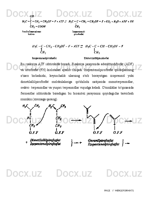 Bu reaksiya ATF ishtirokida boradi. Reaksiya  jarayonida adenozindifosfat  (ADF)
va   ortofosfat   (FH)   kislotalari   ajralib   chiqadi.   Izopentenolpirofosfat   qoldiqlarining
o'zaro   birlashishi,   keyinchalik   ularning   o'sib   borayotgan   izoprenoid   yoki
dimetilallilpirofosfat   molekulalariga   qo'shilishi   natijasida   monoterpenoidlar,
seskvi- terpenoidlar va yuqori terpenoidlar vujudga keladi. O'simliklar to'qimasida
fermentlar   ishtirokida   boradigan   bu   biosintez   jarayonini   quyidagicha   tasvirlash
mumkin (sxemaga qarang).
PAGE   \* MERGEFORMAT1 
