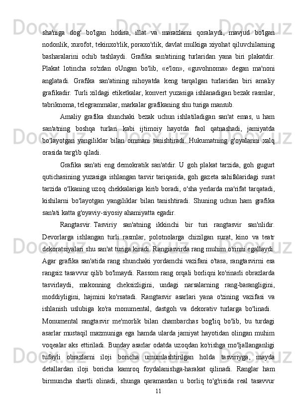 sha'niga   dog'   bo'lgan   hodisa,   illat   va   marazlarni   qoralaydi,   mavjud   bo'lgan
nodonlik, xurofot, tekinxo'rlik, poraxo'rlik, davlat mulkiga xiyohat qiluvchilarning
basharalarini   ochib   tashlaydi.   Grafika   san'atining   turlaridan   yana   biri   plakatdir.
Plakat   lotincha   so'zdan   oUngan   bo'lib,   «e'lon»,   «guvohnoma»   degan   ma'noni
anglatadi.   Grafika   san'atining   nihoyatda   keng   tarqalgan   turlaridan   biri   amaliy
grafikadir. Turli  xildagi  etiketkalar, konvert  yuzasiga ishlanadigan bezak rasmlar,
tabriknoma, telegrammalar, markalar grafikaning shu turiga mansub. 
Amaliy   grafika   shunchaki   bezak   uchun   ishlatiladigan   san'at   emas,   u   ham
san'atning   boshqa   turlari   kabi   ijtimoiy   hayotda   faol   qatnashadi,   jamiyatda
bo'layotgan   yangiliklar   bilan   ommani   tanishtiradi.   Hukumatning   g'oyalarini   xalq
orasida targ'ib qiladi. 
Grafika   san'ati   eng   demokratik   san'atdir.   U   goh   plakat   tarzida,   goh   gugurt
qutichasining   yuzasiga   ishlangan   tasvir   tariqasida,   goh  gazeta   sahifalaridagi   surat
tarzida  o'lkaning uzoq chekkalariga kirib boradi, o'sha  yerlarda ma'rifat  tarqatadi,
kishilarni   bo'layotgan   yangiliklar   bilan   tanishtiradi.   Shuning   uchun   ham   grafika
san'ati katta g'oyaviy-siyosiy ahamiyatta egadir. 
Rangtasvir.   Tasviriy   san'atning   ikkinchi   bir   turi   rangtasvir   san'nlidir.
Devorlarga   ishlangan   turli   rasmlar,   polotnolarga   chizilgan   surat,   kino   va   teatr
dekoratsiyalari shu san'at turiga kiradi. Rangiasvirda rang muhim o'rinni egallaydi.
Agar   grafika   san'atida   rang   shunchaki   yordamchi   vazifani   o'tasa,   rangtasvirni   esa
rangsiz tasavvur qilib bo'lmaydi. Rassom rang orqali borliqni ko'rinarli obrazlarda
tasvirlaydi,   makonning   cheksizligini,   undagi   narsalarning   rang-barangligini,
moddiyligini,   hajmini   ko'rsatadi.   Rangtasvir   asarlari   yana   o'zining   vazifasi   va
ishlanish   uslubiga   ko'ra   monumental,   dastgoh   va   dekorativ   turlarga   bo'linadi.  
Monumental   rangtasvir   me'morlik   bilan   chambarchas   bog'liq   bo'lib,   bu   turdagi
asarlar   mustaqil   mazmuniga   ega   hamda   ularda   jamiyat   hayotidan   olingan   muhim
voqealar  aks ettiriladi. Bunday asarlar  odatda uzoqdan ko'rishga  mo'ljallanganligi
tufayli   obrazlarni   iloji   boricha   umumlashtirilgan   holda   tasviriyga,   mayda
detallardan   iloji   boricha   kamroq   foydalanishga-harakat   qilinadi.   Ranglar   ham
birmuncha   shartli   olinadi,   shunga   qaramasdan   u   borliq   to'g'risida   real   tasavvur
11 