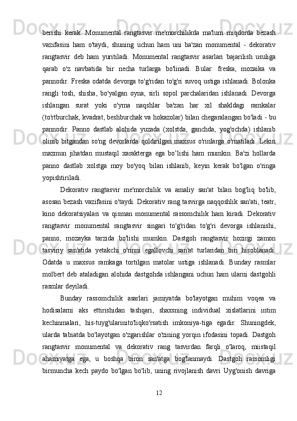 berishi   kerak.   Monumental   rangtasvir   me'morchilikda   ma'lum   miqdorda   bezash
vazifasini   ham   o'taydi,   shuning   uchun   ham   uni   ba'zan   monumental   -   dekorativ
rangtasvir   deb   ham   yuritiladi.   Monumental   rangtasvir   asarlari   bajarilish   usuliga
qarab   o'z   navbatida   bir   necha   turlarga   bo'linadi.   Bular:   freska,   mozaika   va
pannodir. Freska odatda devorga to'g'ridan to'g'ri suvoq ustiga ishlanadi. Bolonka
rangli   tosh,   shisha,   bo'yalgan   oyna,   sirli   sopol   parchalaridan   ishlanadi.   Devorga
ishlangan   surat   yoki   o'yma   naqshlar   ba'zan   har   xil   shakldagi   ramkalar
(to'rtburchak, kvadrat, beshburchak va hokazolar) bilan chegaralangan bo'ladi - bu
pannodir.   Panno   dastlab   alohida   yuzada   (xolstda,   ganchda,   yog'ochda)   ishlanib
olinib   bitgandan   so'ng   devorlarda   qoldirilgan   maxsus   o'rinlarga   o'rnatiladi.   Lekin
mazmun   jihatdan   mustaqil   xarakterga   ega   bo’lishi   ham   mumkin.   Ba'zi   hollarda
panno   dastlab   xolstga   moy   bo'yoq   bilan   ishlanib,   keyin   kerak   bo'lgan   o'ringa
yopishtiriladi. 
Dekorativ   rangtasvir   me'morchilik   va   amaliy   san'at   bilan   bog'liq   bo'lib,
asosan  bezash  vazifasini  o'taydi. Dekorativ rang tasvirga naqqoshlik san'ati, teatr,
kino   dekoratsiyalari   va   qisman   monumental   rassomchilik   ham   kiradi.   Dekorativ
rangtasvir   monumental   rangtasvir   singari   to'g'ridan   to'g'ri   devorga   ishlanishi,
panno,   mozayka   tarzida   bo'lishi   mumkin.   Dastgoh   rangtasvir   hozirgi   zamon
tasviriy   san'atida   yetakchi   o'rinni   egallovchi   san'at   turlaridan   biri   hisoblanadi.
Odatda   u   maxsus   ramkaga   tortilgan   matolar   ustiga   ishlanadi.   Bunday   rasmlar
molbert   deb   ataladigan   alohida   dastgohda   ishlangani   uchun   ham   ularni   dastgohli
rasmlar deyiladi. 
Bunday   rassomchilik   asarlari   jamiyatda   bo'layotgan   muhim   voqea   va
hodisalarni   aks   ettirishidan   tashqari,   shaxsning   individual   xislatlarini   intim
kechinmalari,   his-tuyg'ularinito'liqko'rsatish   imkoniya-tiga   egadir.   Shuningdek,
ularda   tabiatda   bo'layotgan   o'zgarishlar   o'zining   yorqin   ifodasini   topadi.   Dastgoh
rangtasvir   monumental   va   dekorativ   rang   tasvirdan   farqli   o'laroq,   miistaqil
ahamiyatga   ega,   u   boshqa   biron   san'atga   bog'lanmaydi.   Dastgoh   rassomligi
birmuncha   kech   paydo   bo'lgan   bo'lib,   uning   rivojlanish   davri   Uyg'onish   davriga
12 