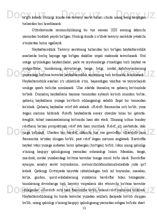 to'g'ri keladi. Hozirgi kunda esa tasviriy san'at turlari ichida uning keng tarqalgan
turlaridan   biri   hisoblanadi. 
O'zbekistonda   rassomchilikning   bu   turi   asosan   XIX   asrning   ikkinchi
yarmidan boshlab paydo bo'lgan. Hozirgi kunda u o'zbek tasviriy san'atida yetakchi
o'rinlardan birini egallaydi. 
Haykaltaroshlik.   Tasviriy   san'atning   turlaridan   biri   bo'lgan   haykaltaroshlik
asarlarida   borliq   hajmga   ega   bo'lgan   shakllar   orqali   makonda   tasvirlanadi.   Stol
ustiga   qo'yiladigan   haykalchalar,  park   va  xiyobonlarga   o'rnatilgan   turli   haykal   va
yodgorfiklar,   binolarning   devorlariga,   tanga,   belgi,   medal   kabibuyumlarning
yuzasidagi bo'rtma tasvirlar haykaltaroshlik san'atining turli ko'rinishi hisoblanadi. 
Haykaltaroshlik   asarlari   o'z   ishlatilish   o'rni,   bajaradigan   vazifasi   va   tayyorlanish
usuliga   qarab   turlicha   nomlanadi.   Ular   odatda   dumaloq   va   qabariq   ko'rinishda
bo'ladi.   Dumaloq   haykallarni   hamma   tomondan   aylanib   ko'rish   mumkin   bo'lsa,
qabariq   haykallarni   yuzaga   bo'rttirib   ishlanganligi   sababli   faqat   bir   tomondan
ko'riladi. Qabariq haykallar relef deb ataladi. «Relef» fransuzcha so'z bo'lib, yuza
degan   ma'noni   bildiradi.   Relefli   haykallarda   asosiy   obrazlar   bilan   bir   qatorda,
kenglik,   tabiat   manzaralarining   ko'rinishi   ham   aks   etadi.   Shuning   uchun   bunday
releflarni   ba'zan   perspektivali   relef   deb   ham   yuritiladi.   Relef,   o'z   navbatida,   ikki
turga   bo'linadi.   Ulardan   biri   barelef,   ikkinchi   turi   esa   gorelefdir.   «Barelef»   ham
fransuzcha   so'zdan   olingan   bo'lib,   past   relef   degan   ma'noni   anglatadi.   Barelefda
haykal tekis yuzaga nisbatan biroz qabargan (bo'rtgan) bo'lib, lekin uning qalinligi
o'zining   haqiqiy   qalinligining   yarmidan   oshmasligi   lozim.   Masalan,   tanga,
znachok,   medal   yuzalaridagi   bo'rtma   tasvirlar   bunga   misol   bo'la   oladi.   Bareleflar
ayniqsa,   amaliy   san'at   buyumlarini,   me'morchilikbinolarinibezashda   juda   qo'l
keladi.   Qadimgi   Gretsiyada   hayotda   ishlatiladigan   turli   xil   buyumlar,   masalan,
ko'za,   guidon,   qurol-aslahalarning   yuzalarini   bareleflar   bilan   bezaganlar,
binolarning   devorlariga   turli   hayotiy   voqealarni   aks   ettiruvchi   bo'rtma   tasvirlar
ishlaganlar. «Gorelef» so'zi ham fransuzcha bo'lib, baland relef ma'nosini bildiradi.
Haykaltaroshlikning   bu   turida   tasvirlar   yuzadan   sezilarli   darajada   bo'rtib   chiqqan
bo'lib, uning qalinligi o'zining haqiqiy qalinligining yarmidan oshgan bo'lishi shart.
13 