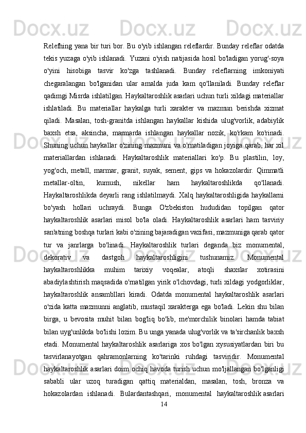 Relefhing yana bir turi bor. Bu o'yib ishlangan releflardir. Bunday releflar odatda
tekis yuzaga o'yib ishlanadi. Yuzani o'yish natijasida hosil bo'ladigan yorug'-soya
o'yini   hisobiga   tasvir   ko'zga   tashlanadi.   Bunday   releflarning   imkoniyati
chegaralangan   bo'lganidan   ular   amalda   juda   kam   qo'llaniladi.   Bunday   releflar
qadimgi Misrda ishlatilgan. Haykaltaroshlik asarlari uchun turli xildagi materiallar
ishlatiladi.   Bu   materiallar   haykalga   turli   xarakter   va   mazmun   berishda   xizmat
qiladi.   Masalan,   tosh-granitda   ishlangan   haykallar   kishida   ulug'vorlik,   adabiylik
baxsh   etsa,   aksincha,   marmarda   ishlangan   haykallar   nozik,   ko'rkam   ko'rinadi.
Shuning uchun haykallar o'zining mazmuni va o'rnatiladigan joyiga qarab, har xil
materiallardan   ishlanadi.   Haykaltaroshlik   materiallari   ko'p.   Bu   plastilin,   loy,
yog'och,   metall,   marmar,   granit,   suyak,   sement,   gips   va   hokazolardir.   Qimmatli
metallar-oltin,   kumush,   nikellar   ham   haykaltaroshlikda   qo'llanadi.
Haykaltaroshlikda   deyarli   rang   ishlatilmaydi.   Xalq   haykaltaroshligida   haykallarni
bo'yash   hollari   uchraydi.   Bunga   O'zbekiston   hududidan   topilgan   qator
haykaltaroshlik   asarlari   misol   bo'la   oladi.   Haykaltaroshlik   asarlari   ham   tasviriy
san'atning boshqa turlari kabi o'zining bajaradigan vazifasi, mazmuniga qarab qator
tur   va   janrlarga   bo'linadi.   Haykaltaroshlik   turlari   deganda   biz   monumental,
dekorativ   va   dastgoh   haykaltaroshligini   tushunamiz.   Monumental
haykaltaroshlikka   muhim   tarixiy   voqealar,   atoqli   shaxslar   xotirasini
abadiylashtirish maqsadida o'rnatilgan yirik o'lchovdagi, turli xildagi yodgorliklar,
haykaltaroshlik   ansambllari   kiradi.   Odatda   monumental   haykaltaroshlik   asarlari
o'zida   katta   mazmunni   anglatib,   mustaqil   xarakterga   ega   bo'ladi.   Lekin   shu   bilan
birga,   u   bevosita   muhit   bilan   bog'liq   bo'lib,   me'morchilik   binolari   hamda   tabiat
bilan uyg'unlikda bo'lishi lozim. Bu unga yanada ulug'vorlik va ta'sirchanlik baxsh
etadi.   Monumental   haykaltaroshlik   asarlariga   xos   bo'lgan   xysusiyatlardan   biri   bu
tasvirlanayotgan   qahramonlarning   ko'tarinki   ruhdagi   tasviridir.   Monumental
haykaltaroshlik asarlari doim ochiq havoda turish uchun mo'ljallangan bo'lganligi
sababli   ular   uzoq   turadigan   qattiq   materialdan,   masalan,   tosh,   bronza   va
hokazolardan   ishlanadi.   Bulardantashqari,   monumental   haykaltaroshlik   asarlari
14 