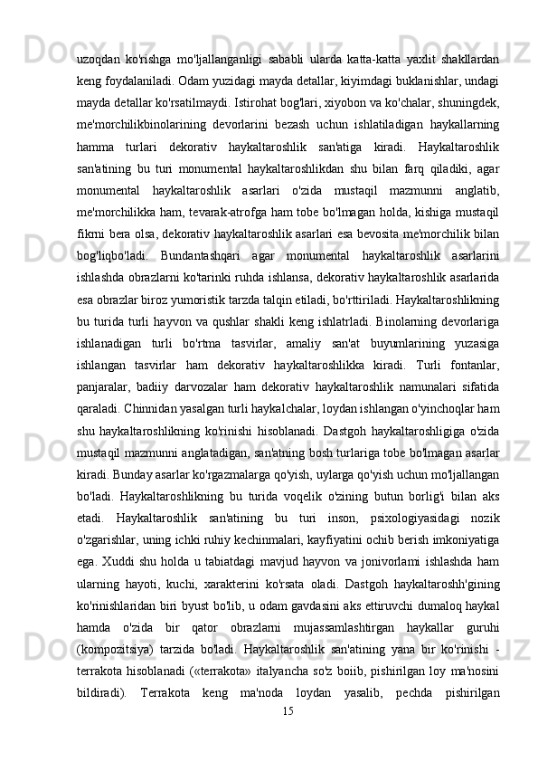 uzoqdan   ko'rishga   mo'ljallanganligi   sababli   ularda   katta-katta   yaxlit   shakllardan
keng foydalaniladi. Odam yuzidagi mayda detallar, kiyimdagi buklanishlar, undagi
mayda detallar ko'rsatilmaydi. Istirohat bog'lari, xiyobon va ko'chalar, shuningdek,
me'morchilikbinolarining   devorlarini   bezash   uchun   ishlatiladigan   haykallarning
hamma   turlari   dekorativ   haykaltaroshlik   san'atiga   kiradi.   Haykaltaroshlik
san'atining   bu   turi   monumental   haykaltaroshlikdan   shu   bilan   farq   qiladiki,   agar
monumental   haykaltaroshlik   asarlari   o'zida   mustaqil   mazmunni   anglatib,
me'morchilikka ham, tevarak-atrofga ham tobe bo'lmagan holda, kishiga mustaqil
fikrni bera olsa, dekorativ haykaltaroshlik asarlari esa bevosita me'morchilik bilan
bog'liqbo'ladi.   Bundantashqari   agar   monumental   haykaltaroshlik   asarlarini
ishlashda obrazlarni ko'tarinki ruhda ishlansa, dekorativ haykaltaroshlik asarlarida
esa obrazlar biroz yumoristik tarzda talqin etiladi, bo'rttiriladi. Haykaltaroshlikning
bu   turida   turli   hayvon   va   qushlar   shakli   keng   ishlatrladi.   Binolarning   devorlariga
ishlanadigan   turli   bo'rtma   tasvirlar,   amaliy   san'at   buyumlarining   yuzasiga
ishlangan   tasvirlar   ham   dekorativ   haykaltaroshlikka   kiradi.   Turli   fontanlar,
panjaralar,   badiiy   darvozalar   ham   dekorativ   haykaltaroshlik   namunalari   sifatida
qaraladi. Chinnidan yasalgan turli haykalchalar, loydan ishlangan o'yinchoqlar ham
shu   haykaltaroshlikning   ko'rinishi   hisoblanadi.   Dastgoh   haykaltaroshligiga   o'zida
mustaqil mazmunni anglatadigan, san'atning bosh turlariga tobe bo'lmagan asarlar
kiradi. Bunday asarlar ko'rgazmalarga qo'yish, uylarga qo'yish uchun mo'ljallangan
bo'ladi.   Haykaltaroshlikning   bu   turida   voqelik   o'zining   butun   borlig'i   bilan   aks
etadi.   Haykaltaroshlik   san'atining   bu   turi   inson,   psixologiyasidagi   nozik
o'zgarishlar, uning ichki ruhiy kechinmalari, kayfiyatini ochib berish imkoniyatiga
ega.   Xuddi   shu   holda   u   tabiatdagi   mavjud   hayvon   va   jonivorlami   ishlashda   ham
ularning   hayoti,   kuchi,   xarakterini   ko'rsata   oladi.   Dastgoh   haykaltaroshh'gining
ko'rinishlaridan biri byust bo'lib, u odam gavdasini aks ettiruvchi dumaloq haykal
hamda   o'zida   bir   qator   obrazlarni   mujassamlashtirgan   haykallar   guruhi
(kompozitsiya)   tarzida   bo'ladi.   Haykaltaroshlik   san'atining   yana   bir   ko'rinishi   -
terrakota   hisoblanadi   («terrakota»   italyancha   so'z   boiib,   pishirilgan   loy   ma'nosini
bildiradi).   Terrakota   keng   ma'noda   loydan   yasalib,   pechda   pishirilgan
15 
