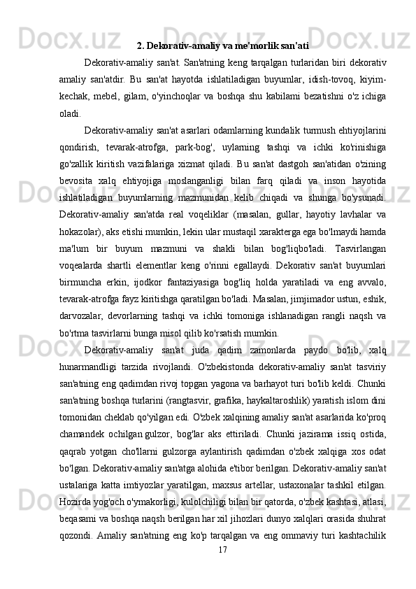 2. Dekorativ-amaliy va me'morlik san'ati
Dekorativ-amaliy   san'at.   San'atning   keng   tarqalgan   turlaridan   biri   dekorativ
amaliy   san'atdir.   Bu   san'at   hayotda   ishlatiladigan   buyumlar,   idish-tovoq,   kiyim-
kechak,   mebel,   gilam,   o'yinchoqlar   va   boshqa   shu   kabilami   bezatishni   o'z   ichiga
oladi. 
Dekorativ-amaliy san'at asarlari odamlarning kundalik turmush ehtiyojlarini
qondirish,   tevarak-atrofga,   park-bog',   uylarning   tashqi   va   ichki   ko'rinishiga
go'zallik   kiritish   vazifalariga   xizmat   qiladi.   Bu   san'at   dastgoh   san'atidan   o'zining
bevosita   xalq   ehtiyojiga   moslanganligi   bilan   farq   qiladi   va   inson   hayotida
ishlatiladigan   buyumlarning   mazmunidan   kelib   chiqadi   va   shunga   bo'ysunadi.
Dekorativ-amaliy   san'atda   real   voqeliklar   (masalan,   gullar,   hayotiy   lavhalar   va
hokazolar), aks etishi mumkin, lekin ular mustaqil xarakterga ega bo'lmaydi hamda
ma'lum   bir   buyum   mazmuni   va   shakli   bilan   bog'liqbo'ladi.   Tasvirlangan
voqealarda   shartli   elementlar   keng   o'rinni   egallaydi.   Dekorativ   san'at   buyumlari
birmuncha   erkin,   ijodkor   fantaziyasiga   bog'liq   holda   yaratiladi   va   eng   avvalo,
tevarak-atrofga fayz kiritishga qaratilgan bo'ladi. Masalan, jimjimador ustun, eshik,
darvozalar,   devorlarning   tashqi   va   ichki   tomoniga   ishlanadigan   rangli   naqsh   va
bo'rtma tasvirlarni bunga misol qilib ko'rsatish mumkin. 
Dekorativ-amaliy   san'at   juda   qadim   zamonlarda   paydo   bo'lib,   xalq
hunarmandligi   tarzida   rivojlandi.   O'zbekistonda   dekorativ-amaliy   san'at   tasviriy
san'atning eng qadimdan rivoj topgan yagona va barhayot turi bo'lib keldi. Chunki
san'atning boshqa turlarini (rangtasvir, grafika, haykaltaroshlik) yaratish islom dini
tomonidan cheklab qo'yilgan edi. O'zbek xalqining amaliy san'at asarlarida ko'proq
chamandek   ochilgan   gulzor,   bog'lar   aks   ettiriladi.   Chunki   jazirama   issiq   ostida,
qaqrab   yotgan   cho'llarni   gulzorga   aylantirish   qadimdan   o'zbek   xalqiga   xos   odat
bo'lgan. Dekorativ-amaliy san'atga alohida e'tibor berilgan. Dekorativ-amaliy san'at
ustalariga   katta  imtiyozlar   yaratilgan,   maxsus   artellar,  ustaxonalar   tashkil   etilgan.
Hozirda yog'och o'ymakorligi, kulolchiligi bilan bir qatorda, o'zbek kashtasi, atlasi,
beqasami va boshqa naqsh berilgan har xil jihozlari dunyo xalqlari orasida shuhrat
qozondi.   Amaliy   san'atning   eng   ko'p   tarqalgan   va   eng   ommaviy   turi   kashtachilik
17 