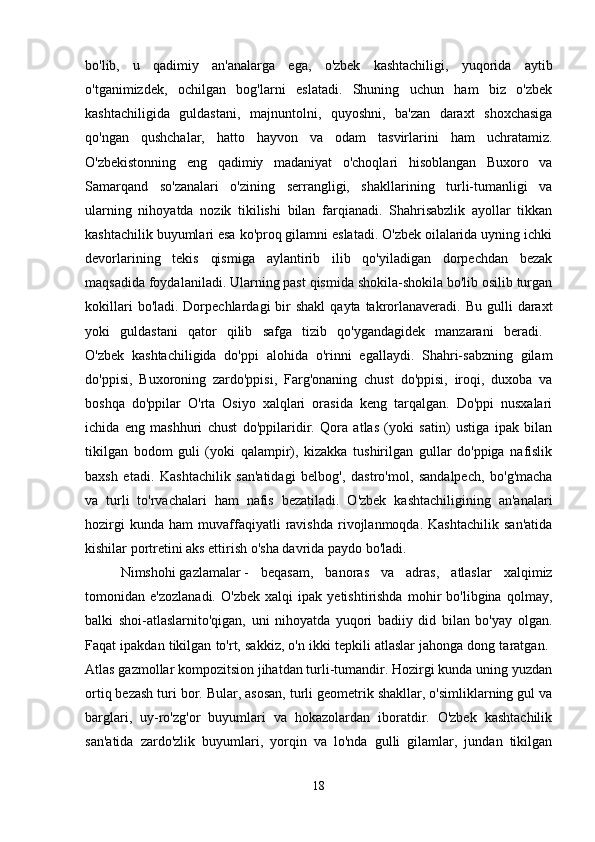 bo'lib,   u   qadimiy   an'analarga   ega,   o'zbek   kashtachiligi,   yuqorida   aytib
o'tganimizdek,   ochilgan   bog'larni   eslatadi.   Shuning   uchun   ham   biz   o'zbek
kashtachiligida   guldastani,   majnuntolni,   quyoshni,   ba'zan   daraxt   shoxchasiga
qo'ngan   qushchalar,   hatto   hayvon   va   odam   tasvirlarini   ham   uchratamiz.
O'zbekistonning   eng   qadimiy   madaniyat   o'choqlari   hisoblangan   Buxoro   va
Samarqand   so'zanalari   o'zining   serrangligi,   shakllarining   turli-tumanligi   va
ularning   nihoyatda   nozik   tikilishi   bilan   farqianadi.   Shahrisabzlik   ayollar   tikkan
kashtachilik buyumlari esa ko'proq gilamni eslatadi. O'zbek oilalarida uyning ichki
devorlarining   tekis   qismiga   aylantirib   ilib   qo'yiladigan   dorpechdan   bezak
maqsadida foydalaniladi. Ularning past qismida shokila-shokila bo'lib osilib turgan
kokillari   bo'ladi. Dorpechlardagi   bir   shakl   qayta  takrorlanaveradi. Bu  gulli   daraxt
yoki   guldastani   qator   qilib   safga   tizib   qo'ygandagidek   manzarani   beradi.  
O'zbek   kashtachiligida   do'ppi   alohida   o'rinni   egallaydi.   Shahri-sabzning   gilam
do'ppisi,   Buxoroning   zardo'ppisi,   Farg'onaning   chust   do'ppisi,   iroqi,   duxoba   va
boshqa   do'ppilar   O'rta   Osiyo   xalqlari   orasida   keng   tarqalgan.   Do'ppi   nusxalari
ichida   eng   mashhuri   chust   do'ppilaridir.   Qora   atlas   (yoki   satin)   ustiga   ipak   bilan
tikilgan   bodom   guli   (yoki   qalampir),   kizakka   tushirilgan   gullar   do'ppiga   nafislik
baxsh   etadi.   Kashtachilik   san'atidagi   belbog',   dastro'mol,   sandalpech,   bo'g'macha
va   turli   to'rvachalari   ham   nafis   bezatiladi.   O'zbek   kashtachiligining   an'analari
hozirgi   kunda   ham   muvaffaqiyatli   ravishda   rivojlanmoqda.   Kashtachilik   san'atida
kishilar portretini aks ettirish o'sha davrida paydo bo'ladi. 
Nimshohi   gazlamalar   -   beqasam,   banoras   va   adras,   atlaslar   xalqimiz
tomonidan   e'zozlanadi.   O'zbek   xalqi   ipak   yetishtirishda   mohir   bo'libgina   qolmay,
balki   shoi-atlaslarnito'qigan,   uni   nihoyatda   yuqori   badiiy   did   bilan   bo'yay   olgan.
Faqat ipakdan tikilgan to'rt, sakkiz, o'n ikki tepkili atlaslar jahonga dong taratgan. 
Atlas gazmollar kompozitsion jihatdan turli-tumandir. Hozirgi kunda uning yuzdan
ortiq bezash turi bor. Bular, asosan, turli geometrik shakllar, o'simliklarning gul va
barglari,   uy-ro'zg'or   buyumlari   va   hokazolardan   iboratdir.   O'zbek   kashtachilik
san'atida   zardo'zlik   buyumlari,   yorqin   va   lo'nda   gulli   gilamlar,   jundan   tikilgan
18 