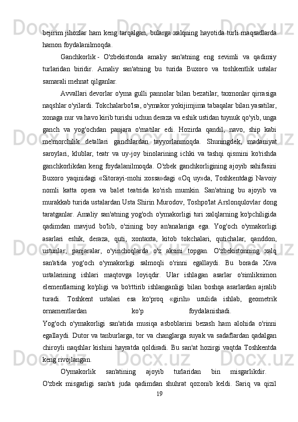 bejirim  jihozlar  ham  keng tarqalgan, bularga xalqning hayotida turli  maqsadlarda
hamon foydalanilmoqda. 
Ganchkorlik   -   O'zbekistonda   amaliy   san'atning   eng   sevimli   va   qadimiy
turlaridan   biridir.   Amaliy   san'atning   bu   turida   Buxoro   va   toshkentlik   ustalar
samarali mehnat qilganlar. 
Avvallari devorlar  o'yma gulli pannolar bilan bezatilar, taxmonlar  qirrasiga
naqshlar o'yilardi. Tokchalarbo'lsa, o'ymakor yokijimjima tabaqalar bilan yasatilar,
xonaga nur va havo kirib turishi uchun deraza va eshik ustidan tuynuk qo'yib, unga
ganch   va   yog'ochdan   panjara   o'rnatilar   edi.   Hozirda   qandil,   navo,   ship   kabi
me'morchilik   detallari   ganchlardan   tayyorlanmoqda.   Shuningdek,   madaniyat
saroylari,   klublar,   teatr   va   uy-joy   binolarining   ichki   va   tashqi   qismini   ko'rishda
ganchkorlikdan   keng   foydalanilmoqda.   O'zbek   ganchkorligining   ajoyib   sahifasini
Buxoro   yaqinidagi   «Sitorayi-mohi   xossa»dagi   «Oq   uy»da,   Toshkentdagi   Navoiy
nomli   katta   opera   va   balet   teatrida   ko'rish   mumkin.   San'atning   bu   ajoyib   va
murakkab turida ustalardan Usta Shirin Murodov, Toshpo'lat Arslonqulovlar dong
taratganlar.   Amaliy   san'atning   yog'och   o'ymakorligi   turi   xalqlarning   ko'pchiligida
qadimdan   mavjud   bo'lib,   o'zining   boy   an'analariga   ega.   Yog'och   o'ymakorligi
asarlari   eshik,   deraza,   quti,   xontaxta,   kitob   tokchalari,   qutichalar,   qanddon,
ustunlar,   panjaralar,   o'yinchoqlarda   o'z   aksini   topgan.   O'zbekistonning   xalq
san'atida   yog'och   o'ymakorligi   salmoqli   o'rinni   egallaydi.   Bu   borada   Xiva
ustalarining   ishlari   maqtovga   loyiqdir.   Ular   ishlagan   asarlar   o'simliksimon
elementlarning   ko'pligi   va   bo'rttirib   ishlanganligi   bilan   boshqa   asarlardan   ajralib
turadi.   Toshkent   ustalari   esa   ko'proq   «girih»   usulida   ishlab,   geometrik
ornamentlardan   ko'p   foydalanishadi.  
Yog'och   o'ymakorligi   san'atida   musiqa   asboblarini   bezash   ham   alohida   o'rinni
egallaydi. Dutor  va tanburlarga, tor va changlarga suyak va sadaflardan qadalgan
chiroyli   naqshlar   kishini   hayratda   qoldiradi.   Bu   san'at   hozirgi   vaqtda   Toshkentda
keng rivojlangan. 
O'ymakorlik   san'atining   ajoyib   turlaridan   bin   misgarlikdir.  
O'zbek   misgarligi   san'ati   juda   qadimdan   shuhrat   qozonib   keldi.   Sariq   va   qizil
19 