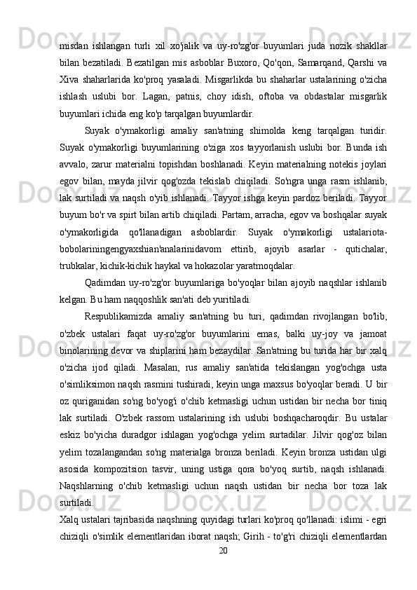 misdan   ishlangan   turli   xil   xo'jalik   va   uy-ro'zg'or   buyumlari   juda   nozik   shakllar
bilan   bezatiladi.   Bezatilgan   mis   asboblar   Buxoro,   Qo'qon,   Samarqand,   Qarshi   va
Xiva   shaharlarida   ko'proq   yasaladi.   Misgarlikda   bu   shaharlar   ustalarining   o'zicha
ishlash   uslubi   bor.   Lagan,   patnis,   choy   idish,   oftoba   va   obdastalar   misgarlik
buyumlari ichida eng ko'p tarqalgan buyumlardir. 
Suyak   o'ymakorligi   amaliy   san'atning   shimolda   keng   tarqalgan   turidir.
Suyak   o'ymakorligi   buyumlarining   o'ziga   xos   tayyorlanish   uslubi   bor.   Bunda   ish
avvalo,   zarur   materialni   topishdan   boshlanadi.   Keyin   materialning   notekis   joylari
egov   bilan,   mayda   jilvir   qog'ozda   tekislab   chiqiladi.   So'ngra   unga   rasm   ishlanib,
lak surtiladi va naqsh o'yib ishlanadi. Tayyor ishga keyin pardoz beriladi. Tayyor
buyum bo'r va spirt bilan artib chiqiladi. Partam, arracha, egov va boshqalar suyak
o'ymakorligida   qo'llanadigan   asboblardir.   Suyak   o'ymakorligi   ustalariota-
bobolariningengyaxshian'analarinidavom   ettirib,   ajoyib   asarlar   -   qutichalar,
trubkalar, kichik-kichik haykal va hokazolar yaratmoqdalar. 
Qadimdan   uy-ro'zg'or   buyumlariga   bo'yoqlar   bilan   ajoyib   naqshlar   ishlanib
kelgan. Bu ham naqqoshlik san'ati deb yuritiladi. 
Respublikamizda   amaliy   san'atning   bu   turi,   qadimdan   rivojlangan   bo'lib,
o'zbek   ustalari   faqat   uy-ro'zg'or   buyumlarini   emas,   balki   uy-joy   va   jamoat
binolarining devor va shiplarini ham bezaydilar. San'atning bu turida har bir xalq
o'zicha   ijod   qiladi.   Masalan,   rus   amaliy   san'atida   tekislangan   yog'ochga   usta
o'simliksimon naqsh rasmini tushiradi, keyin unga maxsus bo'yoqlar beradi. U bir
oz  quriganidan   so'ng   bo'yog'i   o'chib   ketmasligi   uchun  ustidan   bir   necha   bor   tiniq
lak   surtiladi.   O'zbek   rassom   ustalarining   ish   uslubi   boshqacharoqdir.   Bu   ustalar
eskiz   bo'yicha   duradgor   ishlagan   yog'ochga   yelim   surtadilar.   Jilvir   qog'oz   bilan
yelim   tozalangandan   so'ng   materialga   bronza   beriladi.   Keyin   bronza   ustidan   ulgi
asosida   kompozitsion   tasvir,   uning   ustiga   qora   bo'yoq   surtib,   naqsh   ishlanadi.
Naqshlarning   o'chib   ketmasligi   uchun   naqsh   ustidan   bir   necha   bor   toza   lak
surtiladi.  
Xalq ustalari tajribasida naqshning quyidagi turlari ko'proq qo'llanadi: islimi - egri
chiziqli o'simlik elementlaridan iborat naqsh; Girih - to'g'ri chiziqli elementlardan
20 