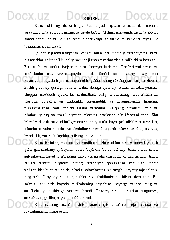 K I RISH.
Kurs   ishining   dolzarbligi :   San’at   juda   qadim   zamonlarda,   mehnat
jarayonining taraqqiyoti natijasida paydo bo‘ldi. Mehnat jarayonida inson tafakkuri
kamol   topdi,   go‘zallik   hissi   ortdi,   voqelikdagi   go‘zallik,   qulaylik   va   foydalilik
tushunchalari kengaydi.  
Quldorlik   jamiyati   vujudga   kelishi   bilan   esa   ijtimoiy   taraqqiyotda   katta
o‘zgarishlar sodir bo‘ldi; aqliy mehnat jismoniy mehnatdan ajralib chiqa boshladi.
Bu   esa   fan   va   san’at   rivojida   muhim   ahamiyat   kasb   etdi.   Professional   san’at   va
san’atkorlar   shu   davrda   paydo   bo‘ldi.   San’at   esa   o‘zining   o‘ziga   xos
xususiyatini,   quldorligini namoyon etib,   quldorlikning ideologiyasi  targ‘ib etuvchi
kuchli   g‘oyaviy   qurolga   aylandi.   Lekin   shunga   qaramay,   omma   orasidan   yetishib
chiqqan   iste’dodli   ijodkorlar   mehnatkash   xalq   ommasining   orzu-istaklarini,
ularning   go‘zallik   va   xudbinlik,   oliyjanoblik   va   insonparvarlik   haqidagi
tushunchalarini   ifoda   etuvchi   asarlar   yaratdilar.   Xalqning   turmushi,   hulq   va
odatlari,   yutuq   va   mag‘lubiyatlari   ularning   asarlarida   o‘z   ifodasini   topdi.   Shu
bilan   bir davrda mavjud bo‘lgan ana shunday san’at hayot go‘zalliklarini tasvirlab,
odamlarda   yuksak   xislat   va   fazilatlarni   kamol   toptirdi,   ularni   tenglik,   ozodlik,
birodarlik, yorqin kelajakka intilishga da’vat etdi.
Kurs   ishining   maqsadi   va   vazifalari :   Haqiqatdan   ham   insoniyat   yaratib
qoldirgan   madaniy   qadriyatlar   oddiy   boyliklar   bo‘lib   qolmay,   balki   o‘zida   inson
aql-zakovati, hayot to‘g‘risidagi fikr-o‘ylarini aks ettiruvchi ko‘zgu hamdir. Jahon
san’ati   tarixini   o‘rgatish,   uning   taraqqiyot   qonunlarini   tushunish,   nodir
yodgorliklar   bilan   tanishish,   o‘tmish   odamlarning   his-tuyg‘u,   hayotiy  tajribalarini
o‘rganish   G‘oyaviy-istetik   qarashlarning   shakllanishini   bilish   demakdir.   Bu
so‘zsiz,   kishilarda   hayotiy   tajribalarning   boyishiga,   hayotga   yanada   keng   va
atroflicha   yondoshishga   yordam   beradi.   Tasviriy   san’at   turlariga   rangtasvir,
arxitektura, grafika, haykaltaroshlik kiradi. 
Kurs   ishining   tuzlishi :   kirish ,   asosiy   qism ,   to ’ rtta   reja ,   xulosa   va
foydalanilgan   adabiyotlar .
3 