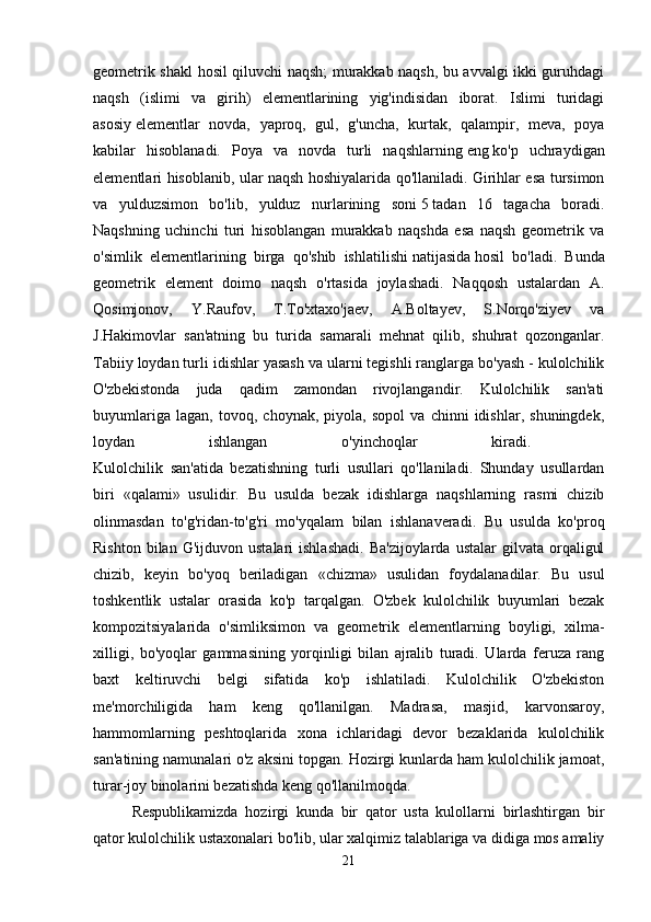 geometrik shakl hosil qiluvchi naqsh; murakkab naqsh, bu avvalgi ikki guruhdagi
naqsh   (islimi   va   girih)   elementlarining   yig'indisidan   iborat.   Islimi   turidagi
asosiy   elementlar   novda,   yaproq,   gul,   g'uncha,   kurtak,   qalampir,   meva,   poya
kabilar   hisoblanadi.   Poya   va   novda   turli   naqshlarning   eng   ko'p   uchraydigan
elementlari hisoblanib, ular naqsh hoshiyalarida qo'llaniladi. Girihlar esa tursimon
va   yulduzsimon   bo'lib,   yulduz   nurlarining   soni   5   tadan   16   tagacha   boradi.
Naqshning   uchinchi   turi   hisoblangan   murakkab   naqshda   esa   naqsh   geometrik   va
o'simlik   elementlarining   birga   qo'shib   ishlatilishi   natijasida   hosil   bo'ladi.   Bunda
geometrik   element   doimo   naqsh   o'rtasida   joylashadi.   Naqqosh   ustalardan   A.
Qosimjonov,   Y.Raufov,   T.To'xtaxo'jaev,   A.Boltayev,   S.Norqo'ziyev   va
J.Hakimovlar   san'atning   bu   turida   samarali   mehnat   qilib,   shuhrat   qozonganlar.
Tabiiy loydan turli idishlar yasash va ularni tegishli ranglarga bo'yash - kulolchilik
O'zbekistonda   juda   qadim   zamondan   rivojlangandir.   Kulolchilik   san'ati
buyumlariga   lagan,   tovoq,   choynak,   piyola,   sopol   va   chinni   idishlar,   shuningdek,
loydan   ishlangan   o'yinchoqlar   kiradi.  
Kulolchilik   san'atida   bezatishning   turli   usullari   qo'llaniladi.   Shunday   usullardan
biri   «qalami»   usulidir.   Bu   usulda   bezak   idishlarga   naqshlarning   rasmi   chizib
olinmasdan   to'g'ridan-to'g'ri   mo'yqalam   bilan   ishlanaveradi.   Bu   usulda   ko'proq
Rishton   bilan   G'ijduvon  ustalari   ishlashadi.   Ba'zijoylarda   ustalar   gilvata  orqaligul
chizib,   keyin   bo'yoq   beriladigan   «chizma»   usulidan   foydalanadilar.   Bu   usul
toshkentlik   ustalar   orasida   ko'p   tarqalgan.   O'zbek   kulolchilik   buyumlari   bezak
kompozitsiyalarida   o'simliksimon   va   geometrik   elementlarning   boyligi,   xilma-
xilligi,   bo'yoqlar   gammasining   yorqinligi   bilan   ajralib   turadi.   Ularda   feruza   rang
baxt   keltiruvchi   belgi   sifatida   ko'p   ishlatiladi.   Kulolchilik   O'zbekiston
me'morchiligida   ham   keng   qo'llanilgan.   Madrasa,   masjid,   karvonsaroy,
hammomlarning   peshtoqlarida   xona   ichlaridagi   devor   bezaklarida   kulolchilik
san'atining namunalari o'z aksini topgan. Hozirgi kunlarda ham kulolchilik jamoat,
turar-joy binolarini bezatishda keng qo'llanilmoqda. 
Respublikamizda   hozirgi   kunda   bir   qator   usta   kulollarni   birlashtirgan   bir
qator kulolchilik ustaxonalari bo'lib, ular xalqimiz talablariga va didiga mos amaliy
21 