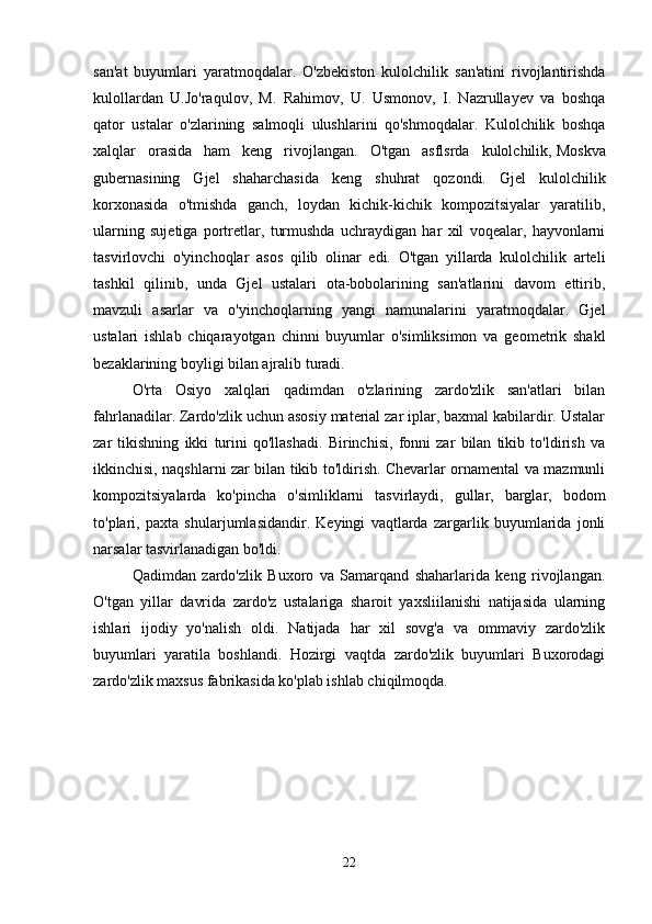 san'at   buyumlari   yaratmoqdalar.   O'zbekiston   kulolchilik   san'atini   rivojlantirishda
kulollardan   U.Jo'raqulov,   M.   Rahimov,   U.   Usmonov,   I.   Nazrullayev   va   boshqa
qator   ustalar   o'zlarining   salmoqli   ulushlarini   qo'shmoqdalar.   Kulolchilik   boshqa
xalqlar   orasida   ham   keng   rivojlangan.   O'tgan   asflsrda   kulolchilik,   Moskva
gubernasining   Gjel   shaharchasida   keng   shuhrat   qozondi.   Gjel   kulolchilik
korxonasida   o'tmishda   ganch,   loydan   kichik-kichik   kompozitsiyalar   yaratilib,
ularning   sujetiga   portretlar,   turmushda   uchraydigan   har   xil   voqealar,   hayvonlarni
tasvirlovchi   o'yinchoqlar   asos   qilib   olinar   edi.   O'tgan   yillarda   kulolchilik   arteli
tashkil   qilinib,   unda   Gjel   ustalari   ota-bobolarining   san'atlarini   davom   ettirib,
mavzuli   asarlar   va   o'yinchoqlarning   yangi   namunalarini   yaratmoqdalar.   Gjel
ustalari   ishlab   chiqarayotgan   chinni   buyumlar   o'simliksimon   va   geometrik   shakl
bezaklarining boyligi bilan ajralib turadi. 
O'rta   Osiyo   xalqlari   qadimdan   o'zlarining   zardo'zlik   san'atlari   bilan
fahrlanadilar. Zardo'zlik uchun asosiy material zar iplar, baxmal kabilardir. Ustalar
zar   tikishning   ikki   turini   qo'llashadi.   Birinchisi,   fonni   zar   bilan   tikib   to'ldirish   va
ikkinchisi, naqshlarni zar bilan tikib to'ldirish. Chevarlar ornamental va mazmunli
kompozitsiyalarda   ko'pincha   o'simliklarni   tasvirlaydi,   gullar,   barglar,   bodom
to'plari,   paxta   shularjumlasidandir.   Keyingi   vaqtlarda   zargarlik   buyumlarida   jonli
narsalar tasvirlanadigan bo'ldi. 
Qadimdan   zardo'zlik   Buxoro   va   Samarqand   shaharlarida   keng   rivojlangan.
O'tgan   yillar   davrida   zardo'z   ustalariga   sharoit   yaxsliilanishi   natijasida   ularning
ishlari   ijodiy   yo'nalish   oldi.   Natijada   har   xil   sovg'a   va   ommaviy   zardo'zlik
buyumlari   yaratila   boshlandi.   Hozirgi   vaqtda   zardo'zlik   buyumlari   Buxorodagi
zardo'zlik maxsus fabrikasida ko'plab ishlab chiqilmoqda. 
22 
