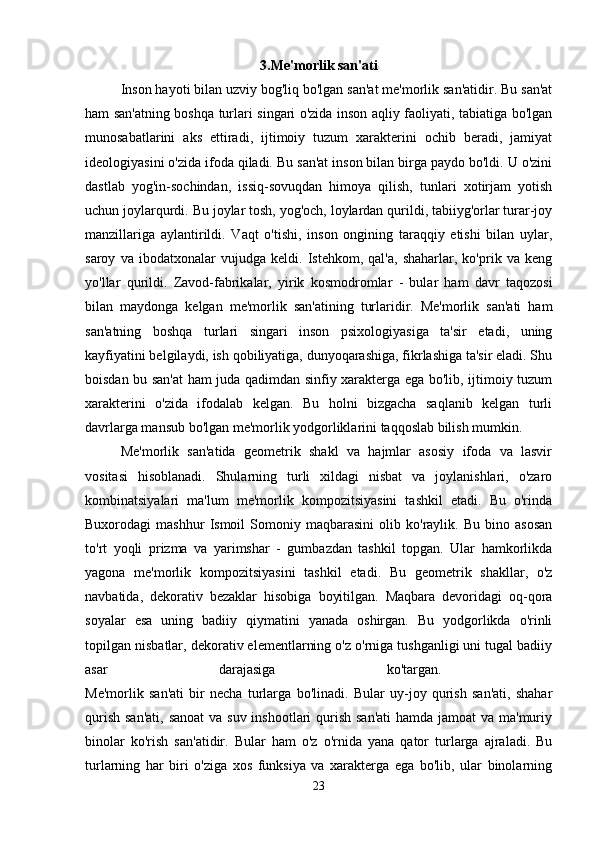 3.Me'morlik san'ati
Inson hayoti bilan uzviy bog'liq bo'lgan san'at me'morlik san'atidir. Bu san'at
ham san'atning boshqa turlari singari o'zida inson aqliy faoliyati, tabiatiga bo'lgan
munosabatlarini   aks   ettiradi,   ijtimoiy   tuzum   xarakterini   ochib   beradi,   jamiyat
ideologiyasini o'zida ifoda qiladi. Bu san'at inson bilan birga paydo bo'ldi. U o'zini
dastlab   yog'in-sochindan,   issiq-sovuqdan   himoya   qilish,   tunlari   xotirjam   yotish
uchun joylarqurdi. Bu joylar tosh, yog'och, loylardan qurildi, tabiiyg'orlar turar-joy
manzillariga   aylantirildi.   Vaqt   o'tishi,   inson   ongining   taraqqiy   etishi   bilan   uylar,
saroy   va   ibodatxonalar   vujudga   keldi.   Istehkom,   qal'a,   shaharlar,   ko'prik   va   keng
yo'llar   qurildi.   Zavod-fabrikalar,   yirik   kosmodromlar   -   bular   ham   davr   taqozosi
bilan   maydonga   kelgan   me'morlik   san'atining   turlaridir.   Me'morlik   san'ati   ham
san'atning   boshqa   turlari   singari   inson   psixologiyasiga   ta'sir   etadi,   uning
kayfiyatini belgilaydi, ish qobiliyatiga, dunyoqarashiga, fikrlashiga ta'sir eladi. Shu
boisdan bu san'at  ham juda qadimdan sinfiy xarakterga ega bo'lib, ijtimoiy tuzum
xarakterini   o'zida   ifodalab   kelgan.   Bu   holni   bizgacha   saqlanib   kelgan   turli
davrlarga mansub bo'lgan me'morlik yodgorliklarini taqqoslab bilish mumkin. 
Me'morlik   san'atida   geometrik   shakl   va   hajmlar   asosiy   ifoda   va   lasvir
vositasi   hisoblanadi.   Shularning   turli   xildagi   nisbat   va   joylanishlari,   o'zaro
kombinatsiyalari   ma'lum   me'morlik   kompozitsiyasini   tashkil   etadi.   Bu   o'rinda
Buxorodagi   mashhur   Ismoil   Somoniy   maqbarasini   olib   ko'raylik.  Bu   bino  asosan
to'rt   yoqli   prizma   va   yarimshar   -   gumbazdan   tashkil   topgan.   Ular   hamkorlikda
yagona   me'morlik   kompozitsiyasini   tashkil   etadi.   Bu   geometrik   shakllar,   o'z
navbatida,   dekorativ   bezaklar   hisobiga   boyitilgan.   Maqbara   devoridagi   oq-qora
soyalar   esa   uning   badiiy   qiymatini   yanada   oshirgan.   Bu   yodgorlikda   o'rinli
topilgan nisbatlar, dekorativ elementlarning o'z o'rniga tushganligi uni tugal badiiy
asar   darajasiga   ko'targan.  
Me'morlik   san'ati   bir   necha   turlarga   bo'linadi.   Bular   uy-joy   qurish   san'ati,   shahar
qurish san'ati,  sanoat  va suv inshootlari qurish san'ati  hamda jamoat va ma'muriy
binolar   ko'rish   san'atidir.   Bular   ham   o'z   o'rnida   yana   qator   turlarga   ajraladi.   Bu
turlarning   har   biri   o'ziga   xos   funksiya   va   xarakterga   ega   bo'lib,   ular   binolarning
23 