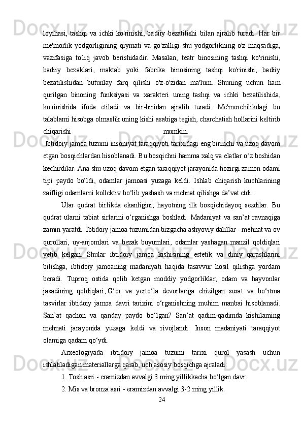 loyihasi,   tashqi   va   ichki   ko'rinishi,   badiiy   bezatilishi   bilan   ajralib   turadi.   Har   bir
me'morlik   yodgorligining   qiymati   va   go'zalligi   shu   yodgorlikning   o'z   maqsadiga,
vazifasiga   to'liq   javob   berishidadir.   Masalan,   teatr   binosining   tashqi   ko'rinishi,
badiiy   bezaklari,   maktab   yoki   fabrika   binosining   tashqi   ko'rinishi,   badiiy
bezatilishidan   butunlay   farq   qilishi   o'z-o'zidan   ma'lum.   Shuning   uchun   ham
qurilgan   binoning   funksiyasi   va   xarakteri   uning   tashqi   va   ichki   bezatilishida,
ko'rinishida   ifoda   etiladi   va   bir-biridan   ajralib   turadi.   Me'morchilikdagi   bu
talablami hisobga olmaslik uning kishi asabiga tegish, charchatish hollarini keltirib
chiqarishi   mumkin.  
  Ibtidoiy jamoa tuzumi insoniyat taraqqiyoti tarixidagi eng birinchi va uzoq davom
etgan bosqichlardan hisoblanadi. Bu bosqichni hamma xalq va elatlar o‘z boshidan
kechirdilar. Ana shu uzoq davom etgan taraqqiyot jarayonida hozirgi zamon odami
tipi   paydo   bo‘ldi,   odamlar   jamoasi   yuzaga   keldi.   Ishlab   chiqarish   kuchlarining
zaifligi odamlarni kollektiv bo‘lib yashash va mehnat qilishga da’vat etdi. 
Ular   qudrat   birlikda   ekanligini,   hayotning   ilk   bosqichidayoq   sezdilar.   Bu
qudrat   ularni   tabiat   sirlarini   o‘rganishga   boshladi.   Madaniyat   va   san’at   ravnaqiga
zamin yaratdi. Ibtidoiy jamoa tuzumidan bizgacha ashyoviy dalillar - mehnat va ov
qurollari,   uy-anjomlari   va   bezak   buyumlari,   odamlar   yashagan   manzil   qoldiqlari
yetib   kelgan.   Shular   ibtidoiy   jamoa   kishisining   estetik   va   diniy   qarashlarini
bilishga,   ibtidoiy   jamoaning   madaniyati   haqida   tasavvur   hosil   qilishga   yordam
beradi.   Tuproq   ostida   qolib   ketgan   moddiy   yodgorliklar,   odam   va   hayvonlar
jasadining   qoldiqlari,   G‘or   va   yerto‘la   devorlariga   chizilgan   surat   va   bo‘rtma
tasvirlar   ibtidoiy   jamoa   davri   tarixini   o‘rganishning   muhim   manbai   hisoblanadi.
San’at   qachon   va   qanday   paydo   bo‘lgan?   San’at   qadim-qadimda   kishilarning
mehnati   jarayonida   yuzaga   keldi   va   rivojlandi.   Inson   madaniyati   taraqqiyot
olamiga qadam qo‘ydi. 
Arxeologiyada   ibtidoiy   jamoa   tuzumi   tarixi   qurol   yasash   uchun
ishlatiladigan materiallarga qarab, uch asosiy bosqichga ajraladi: 
1. Tosh asri - eramizdan avvalgi 3 ming yillikkacha bo‘lgan davr. 
2. Mis va bronza asri - eramizdan avvalgi 3-2 ming yillik. 
24 