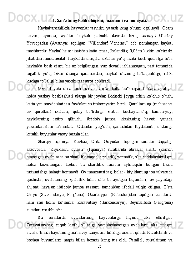 4. San’atning kelib chiqishi, mazmuni va mohiyati.
Haykaltaroshlikda   hayvonlar   tasvirini   yasash   keng   o‘rinni   egallaydi.   Odam
tasviri,   ayniqsa,   ayollar   haykali   paleolit   davrida   keng   uchraydi.   G‘arbiy
Yevropadan   (Avstriya)   topilgan   “Villendorf   Venerasi”   deb   nomlangan   haykal
mashhurdir. Haykal hajm jihatidan katta emas, (balandligi 0,06 m.) lekin ko‘rinishi
jihatidan monumental. Haykalda ortiqcha detallar  yo‘q. Ichki  kuch-qudratga  to‘la
haykalda   bosh   qismi   bir   oz   belgilangan,   yuz   deyarli   ishlanmagan,   past   tomonida
tugallik   yo‘q,   lekin   shunga   qaramasdan,   haykal   o‘zining   to‘laqonliligi,   ichki
kuchga to‘laligi bilan yaxshi taassurot qoldiradi. 
Mezolit   yoki   o‘rta   tosh   asrida   odamlar   katta   bo‘lmagan   to‘daga   ajralgan
holda   yashay   boshlashlari   ularga   bir   joydan   ikkinchi   joyga   erkin   ko‘chib   o‘tish,
katta yer maydonlaridan foydalanish imkoniyatini berdi. Qurollarning (mehnat  va
ov   qurollari)   ixcham,   qulay   bo‘lishiga   e’tibor   kuchaydi.   o‘q,   kamon-yoy,
qayiqlarning   ixtiro   qilinishi   ibtidoiy   jamoa   kishisining   hayoti   yanada
yaxshilanishini   ta’minladi.   Odamlar   yog‘och,   qamishdan   foydalanib,   o‘zlariga
kerakli buyumlar yasay boshladilar. 
Sharqiy   Ispaniya,   Kavkaz,   O‘rta   Osiyodan   topilgan   suratlar   diqqatga
sazovordir.   “Kiyiklarni   ovlash”   (Ispaniya)   suratlarida   obrazlar   shartli   (kamon
otayotgan ovchilarda bu shartlilik yaqqol seziladi), sxematik, o‘ta soddalashtirilgan
holda   tasvirlangan.   Lekin   bu   shartlilik   rassom   aytmoqchi   bo‘lgan   fikrni
tushunishga halaqit bermaydi. Ov manzarasidagi holat - kiyiklarning jon talvasada
qochishi,   ovchilarning   epchillik   bilan   olib   borayotgan   hujumlari,   ov   paytidagi
shijoat,   hayajon   ibtidoiy   jamoa   rassomi   tomonidan   ifodali   talqin   etilgan.   O‘rta
Osiyo   (Surxondaryo,   Farg‘ona),   Ozarbayjon   (Kobiston)dan   topilgan   suratlarda
ham   shu   holni   ko‘ramiz.   Zaravutsoy   (Surxondaryo),   Seymalitosh   (Farg‘ona)
suratlari mashhurdir. 
Bu   suratlarda   ovchilarning   hayvonlarga   hujumi   aks   ettirilgan.
Zaravutsoydagi   niqob   kiyib,   o‘ljasiga   yaqinlashayotgan   ovchilarni   aks   ettirgan
surat o‘tmish hayotining ma’naviy dunyosini bilishga xizmat qiladi. Kulolchilik va
boshqa   buyumlarni   naqsh   bilan   bezash   keng   tus   oldi.   Parallel,   spiralsimon   va
26 
