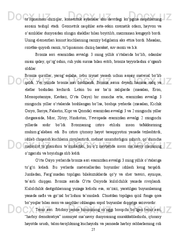 to‘lqinsimon   chiziqlar,   konsentrik   aylanalar   shu   davrdagi   ko‘pgina   naqshlarning
asosini   tashqil   etadi.   Geometrik   naqshlar   asta-sekin   sxematik   odam,   hayvon   va
o‘simliklar dunyosidan olingin shakllar bilan boyitilib, mazmunan kengayib bordi.
Uning elementlari koinot kuchlarining ramziy belgilarini aks ettira bordi. Masalan,
rozetka-quyosh ramzi, to‘lqinsimon chiziq-harakat, suv ramzi va h.k. 
Bronza   asri   eramizdan   avvalgi   3   ming   yillik   o‘rtalarida   bo‘lib,   odamlar
misni qalay, qo‘rg‘oshin, ruh yoki surma bilan eritib, bronza tayyorlashni o‘rganib
oldilar.  
Bronza   qurollar,   yarog‘-aslaha,   zebu   ziynat   yasash   uchun   asosiy   material   bo‘lib
qoldi.   Yer   yuzida   bronza   asri   boshlandi.   Bronza   asrini   deyarli   hamma   xalq   va
elatlar   boshidan   kechirdi.   Lekin   bu   asr   ba’zi   xalqlarda   (masalan,   Eron,
Messopotamiya,   Kavkaz,   O‘rta   Osiyo)   bir   muncha   erta,   eramizdan   avvalgi   3
minginchi   yillar   o‘rtalarida   boshlangan   bo‘lsa,   boshqa   yerlarda   (masalan,   Kichik
Osiyo, Suriya, Falastin, Kipr va Qrimda) eramizdan avvalgi 3 va 2 minginchi yillar
chegarasida,   Misr,   Xitoy,   Hindiston,   Yevropada   eramizdan   avvalgi   2   minginchi
yillarda   sodir   bo‘ldi.   Bronzaning   ixtiro   etilishi   inson   tafakkurining
muhim   g‘alabasi   edi.   Bu   ixtiro   ijtimoiy   hayot   taraqqiyotini   yanada   tezlashtirdi,
ishlab chiqarish kuchlarini rivojlantirdi, mehnat unumdorligini oshirib, qo‘shimcha
mahsulot   to‘planishini   ta’minladiki,   bu   o‘z   navbatida   inson   ma’naviy   olamining
o‘zgarishi va boyishiga olib keldi. 
O‘rta Osiyo yerlarida bronza asri eramizdan avvalgi 3 ming yillik o‘rtalariga
to‘g‘ri   keladi.   Bu   yerlarda   materiallardan   buyumlar   ishlash   keng   tarqaldi.
Jumladan,   Farg‘onadan   topilgan   bilakuzuklarda   qo‘y   va   sher   tasviri,   ayniqsa,
ta’sirli   chiqqan.   Bronza   asrida   O‘rta   Osiyoda   kulolchilik   yanada   rivojlandi.
Kulolchilik   dastgohlarining   yuzaga   kelishi   esa,   so‘zsiz,   yaratilgan   buyumlarning
yanada   nafis   va   go‘zal   bo‘lishini   ta’minladi.   Chustdan   topilgan   qizil   fonga   qora
bo‘yoqlar bilan rasm va naqshlar ishlangan sopol buyumlar diqqatga sazovordir. 
Temir   asri.   Ibtidoiy   jamoa   tuzumining   so‘nggi   bosqichi   bo‘lgan   temir   asri,
“harbiy demokratiya”  insoniyat  ma’naviy dunyosining murakkablashishi,  ijtimoiy
hayotda urush, talon-tarojlikning kuchayishi  va jamoada harbiy rahbarlarning roli
27 