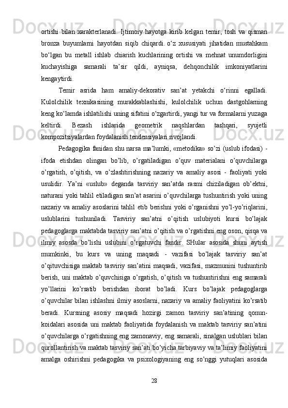 ortishi   bilan   xarakterlanadi.   Ijtimoiy   hayotga   kirib   kelgan   temir,   tosh   va   qisman
bronza   buyumlarni   hayotdan   siqib   chiqardi.   o‘z   xususiyati   jihatidan   mustahkam
bo‘lgan   bu   metall   ishlab   chiarish   kuchlarining   ortishi   va   mehnat   unumdorligini
kuchayishiga   samarali   ta’sir   qildi,   ayniqsa,   dehqonchilik   imkoniyatlarini
kengaytirdi. 
Temir   asrida   ham   amaliy-dekorativ   san’at   yetakchi   o‘rinni   egalladi.
Kulolchilik   texnikasining   murakkablashishi,   kulolchilik   uchun   dastgohlarning
keng ko‘lamda ishlatilishi uning sifatini o‘zgartirdi, yangi tur va formalarni yuzaga
keltirdi.   Bezash   ishlarida   geometrik   naqshlardan   tashqari,   syujetli
kompozitsiyalardan foydalanish tendensiyalari rivojlandi. 
Pedagogika fanidan shu narsa ma’lumki, «metodika» so’zi (uslub ifodasi) -
ifoda   etishdan   olingan   bo’lib,   o’rgatiladigan   o’quv   materialani   o’quvchilarga
o’rgatish,   o’qitish,   va   o’zlashtirishning   nazariy   va   amaliy   asosi   -   faoliyati   yoki
usulidir.   Ya’ni   «uslub»   deganda   tasviriy   san’atda   rasmi   chiziladigan   ob’ektni,
naturani yoki tahlil etiladigan san’at asarini o’quvchilarga tushuntirish yoki uning
nazariy va amaliy asoslarini  tahlil etib berishni  yoki o’rganishni  yo’l-yo’riqlarini,
uslublarini   tushuniladi.   Tasviriy   san’atni   o’qitish   uslubiyoti   kursi   bo’lajak
pedagoglarga maktabda tasviriy san’atni o’qitish va o’rgatishni eng oson, qisqa va
ilmiy   asosda   bo’lishi   uslubini   o’rgatuvchi   fandir.   SHular   asosida   shuni   aytish
mumkinki,   bu   kurs   va   uning   maqsadi   -   vazifasi   bo’lajak   tasviriy   san’at
o’qituvchisiga   maktab   tasviriy   san’atini   maqsadi,   vazifasi,   mazmunini   tushuntirib
berish,  uni   maktab  o’quvchisiga  o’rgatish,  o’qitish  va tushuntirishni  eng  samarali
yo’llarini   ko’rsatib   berishdan   iborat   bo’ladi.   Kurs   bo’lajak   pedagoglarga
o’quvchilar bilan ishlashni  ilmiy asoslarni, nazariy va amaliy faoliyatini ko’rsatib
beradi.   Kursning   asosiy   maqsadi   hozirgi   zamon   tasviriy   san’atining   qonun-
koidalari   asosida   uni   maktab   faoliyatida   foydalanish   va   maktab   tasviriy   san’atini
o’quvchilarga o’rgatishning eng zamonaviy, eng samarali, sinalgan uslublari bilan
qurollantirish va maktab tasviriy san’ati bo’yicha tarbiyaviy va ta’limiy faoliyatini
amalga   oshirishni   pedagogika   va   psixologiyaning   eng   so’nggi   yutuqlari   asosida
28 
