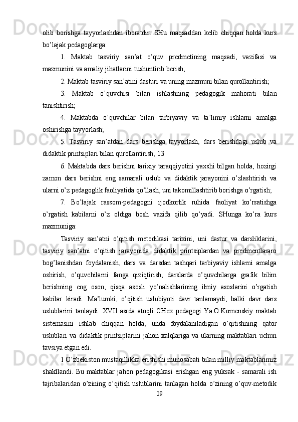 olib   borishga   tayyorlashdan   iboratdir.   SHu   maqsaddan   kelib   chiqqan   holda   kurs
bo’lajak pedagoglarga: 
1.   Maktab   tasviriy   san’at   o’quv   predmetining   maqsadi,   vazifasi   va
mazmunini va amaliy jihatlarini tushuntirib berish; 
2. Maktab tasviriy san’atini dasturi va uning mazmuni bilan qurollantirish; 
3.   Maktab   o’quvchisi   bilan   ishlashning   pedagogik   mahorati   bilan
tanishtirish; 
4.   Maktabda   o’quvchilar   bilan   tarbiyaviy   va   ta’limiy   ishlarni   amalga
oshirishga tayyorlash; 
5.   Tasviriy   san’atdan   dars   berishga   tayyorlash,   dars   berishdagi   uslub   va
didaktik printsiplari bilan qurollantirish; 13 
6. Maktabda dars berishni  tarixiy taraqqiyotini  yaxshi  bilgan holda, hozirgi
zamon   dars   berishni   eng   samarali   uslub   va   didaktik   jarayonini   o’zlashtirish   va
ularni o’z pedagoglik faoliyatida qo’llash, uni takomillashtirib borishga o’rgatish; 
7.   Bo’lajak   rassom-pedagogni   ijodkorlik   ruhida   faoliyat   ko’rsatishga
o’rgatish   kabilarni   o’z   oldiga   bosh   vazifa   qilib   qo’yadi.   SHunga   ko’ra   kurs
mazmuniga: 
Tasviriy   san’atni   o’qitish   metodikasi   tarixini,   uni   dastur   va   darsliklarini,
tasviriy   san’atni   o’qitish   jarayonida   didaktik   printsiplardan   va   predmentlararo
bog’lanishdan   foydalanish,   dars   va   darsdan   tashqari   tarbiyaviy   ishlarni   amalga
oshirish,   o’quvchilarni   fanga   qiziqtirish,   darslarda   o’quvchilarga   grafik   bilim
berishning   eng   oson,   qisqa   asosli   yo’nalishlarining   ilmiy   asoslarini   o’rgatish
kabilar   kiradi.   Ma’lumki,   o’qitish   uslubiyoti   davr   tanlamaydi,   balki   davr   dars
uslublarini   tanlaydi.   XVII   asrda   atoqli   CHex   pedagogi   Ya.O.Komenskiy   maktab
sistemasini   ishlab   chiqqan   holda,   unda   foydalaniladigan   o’qitishning   qator
uslublari   va   didaktik   printsiplarini   jahon   xalqlariga   va   ularning   maktablari   uchun
tavsiya etgan edi.
1 O’zbekiston mustaqillikka erishishi munosabati bilan milliy maktablarimiz
shakllandi.   Bu   maktablar   jahon   pedagogikasi   erishgan   eng   yuksak   -   samarali   ish
tajribalaridan   o’zining   o’qitish   uslublarini   tanlagan  holda   o’zining  o’quv-metodik
29 