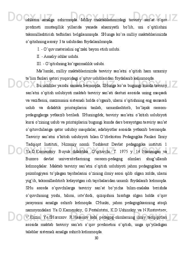ishlarini   amalga   oshirmoqda.   Milliy   maktablarimizdagi   tasviriy   san’at   o’quv
predmeti   mustaqillik   yillarida   yanada   ahamiyatli   bo’lib,   uni   o’qitilishini
takomillashtirish   tadbirlari   belgilanmoqda.   SHunga   ko’ra   milliy   maktablarimizda
o’qitishning asosiy 3 ta uslubidan foydalanilmoqda.
 I. - O’quv materialini og’zaki bayon etish uslubi. 
II. - Amaliy ishlar uslubi. 
III. - O’qitishning ko’rgazmalilik uslubi. 
Ma’lumki,   milliy   maktablarimizda   tasviriy   san’atni   o’qitish   ham   umumiy
ta’lim fanlari qatori yuqoridagi o’qituv uslublaridan foydalanib kelinmoqda. 
Bu uslublar yaxshi samara bermoqda. SHunga ko’ra bugungi kunda tasviriy
san’atni   o’qitish   uslubiyoti   maktab   tasviriy   san’ati   dasturi   asosida   uning   maqsadi
va vazifasini, mazmunini sistemali holda o’rganib, ularni o’qitishning eng samarali
uslub   va   didaktik   printsiplarini   tanlab,   umumlashtirib,   bo’lajak   rassom-
pedagoglarga   yetkazib   beriladi.   SHuningdek,   tasviriy   san’atni   o’kitish   uslubiyoti
kursi o’zining uslub va printsiplarini bugungi kunda dars berayotgan tasviriy san’at
o’qituvchilariga   qator   uslubiy   maqolalar,   adabiyotlar   asosida   yetkazib   bermoqda.
Tasviriy   san’atni   o’kitish   uslubiyoti   bilan   O’zbekiston   Pedagogika   Fanlari   Ilmiy
Tadqiqot   Instituti,   Nizomiy   nomli   Toshkent   Davlat   pedagogika   instituti   1
Ya.O.Komenskiy.   Buyuk   didaktika.   O’qituvchi.   T.   1975   y.   14   Namangan   va
Buxoro   davlat   universitetlarining   rassom-pedagog   olimlari   shug’ullanib
kelmoqdalar.   Maktab   tasviriy   san’atni   o’qitish   uslubiyoti   jahon   pedagogikasi   va
psixologiyasi   to’plagan   tajribalarini   o’zining   ilmiy   asosi   qilib   olgan   xolda,   ularni
yig’ib, takomillashtirib kelayotgan ish tajribalaridan unumli foydalanib kelmoqda.
SHu   asosda   o’quvchilarga   tasviriy   san’at   bo’yicha   bilim-malaka   berishda
o’quvchining   yoshi,   bilimi,   iste’dodi,   qiziqishini   hisobga   olgan   holda   o’quv
jarayonini   amalga   oshirib   kelmoqda.   CHunki,   jahon   pedagogikasining   atoqli
namoyondalari   Ya.O.Kamenskiy,   G.Pestalotstsi,   K.D.Ushinskiy   va   N.Rostovtsev,
V.Kuzin.   Ye.SHoroxov.   R.Hasanov   kabi   pedagog-olimlarning   ilmiy   tadqiqotlari
asosida   maktab   tasviriy   san’ati   o’quv   predmetini   o’qitish,   unga   qo’yiladigan
talablar sistemali amalga oshirib kelinmoqda. 
30 