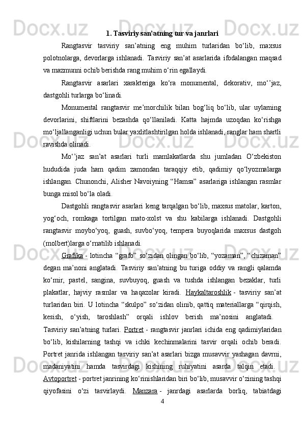 1. Tasviriy san’atning tur va janrlari
Rangtasvir   tasviriy   san’atning   eng   muhim   turlaridan   bo‘lib,   maxsus
polotnolarga,   devorlarga   ishlanadi.   Tasviriy   san’at   asarlarida   ifodalangan   maqsad
va mazmunni ochib berishda rang muhim o‘rin egallaydi.
Rangtasvir   asarlari   xarakteriga   ko‘ra   monumental,   dekorativ,   mo‘’jaz,
dastgohli turlarga bo‘linadi. 
Monumental   rangtasvir   me’morchilik   bilan   bog‘liq   bo‘lib,   ular   uylarning
devorlarini,   shiftlarini   bezashda   qo‘llaniladi.   Katta   hajmda   uzoqdan   ko‘rishga
mo‘ljallanganligi uchun bular yaxlitlashtirilgan holda ishlanadi, ranglar ham shartli
ravishda olinadi.
Mo‘’jaz   san’at   asarlari   turli   mamlakatlarda   shu   jumladan   O‘zbekiston
hududida   juda   ham   qadim   zamondan   taraqqiy   etib,   qadimiy   qo‘lyozmalarga
ishlangan.   Chunonchi,   Alisher   Navoiyning   “Hamsa”   asarlariga   ishlangan   rasmlar
bunga misol bo‘la oladi. 
Dastgohli rangtasvir asarlari keng tarqalgan bo‘lib, maxsus matolar, karton,
yog‘och,   romkaga   tortilgan   mato-xolst   va   shu   kabilarga   ishlanadi.   Dastgohli
rangtasvir   moybo‘yoq,   guash,   suvbo‘yoq,   tempera   buyoqlarida   maxsus   dastgoh
(molbert)larga o‘rnatilib ishlanadi. 
Grafika   -   lotincha  “grafo”   so‘zidan  olingan   bo‘lib,   “yozaman”,   “chizaman”
degan   ma’noni   anglatadi.   Tasviriy   san’atning   bu   turiga   oddiy   va   rangli   qalamda
ko‘mir,   pastel,   sangina,   suvbuyoq,   guash   va   tushda   ishlangan   bezaklar,   turli
plakatlar,   hajviy   rasmlar   va   haqazolar   kiradi.   Haykaltaroshlik   -   tasviriy   san’at
turlaridan   biri.   U   lotincha   “skulpo”   so‘zidan   olinib,   qattiq   materiallarga   “qirqish,
kesish,   o‘yish,   taroshlash”   orqali   ishlov   berish   ma’nosini   anglatadi.  
Tasviriy   san’atning   turlari.   Portret   -   rangtasvir   janrlari   ichida   eng   qadimiylaridan
bo‘lib,   kishilarning   tashqi   va   ichki   kechinmalarini   tasvir   orqali   ochib   beradi.
Portret   janrida   ishlangan   tasviriy   san’at   asarlari   bizga   musavvir   yashagan   davrni,
madaniyatini   hamda   tasvirdagi   kishining   ruhiyatini   asarda   talqin   etadi.  
Avtoportret   - portret janrining ko‘rinishlaridan biri bo‘lib, musavvir o‘zining tashqi
qiyofasini   o‘zi   tasvirlaydi.   Manzara   -   janrdagi   asarlarda   borliq,   tabiatdagi
4 
