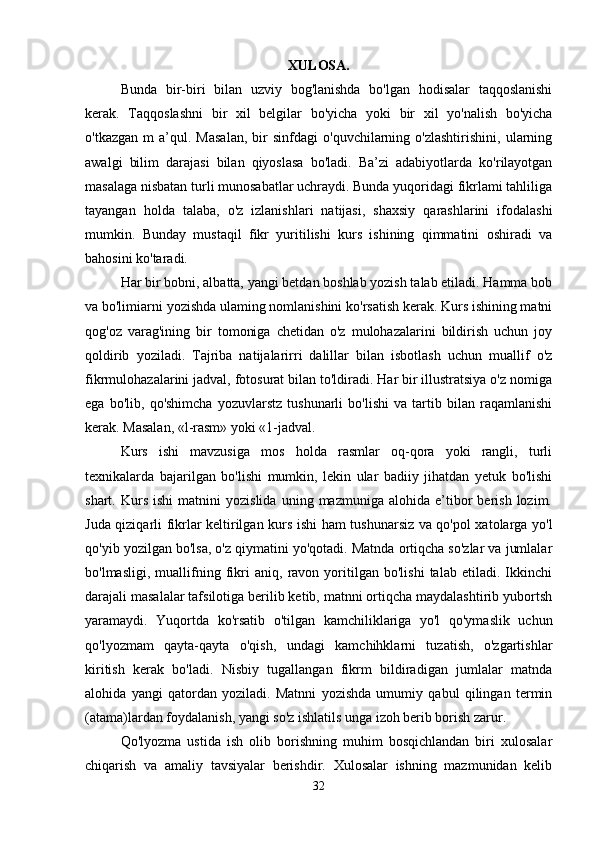 XULOSA.
Bunda   bir-biri   bilan   uzviy   bog'lanishda   bo'lgan   hodisalar   taqqoslanishi
kerak.   Taqqoslashni   bir   xil   belgilar   bo'yicha   yoki   bir   xil   yo'nalish   bo'yicha
o'tkazgan   m   a’qul.   Masalan,   bir   sinfdagi   o'quvchilarning  o'zlashtirishini,   ularning
awalgi   bilim   darajasi   bilan   qiyoslasa   bo'ladi.   Ba’zi   adabiyotlarda   ko'rilayotgan
masalaga nisbatan turli munosabatlar uchraydi. Bunda yuqoridagi fikrlami tahliliga
tayangan   holda   talaba,   o'z   izlanishlari   natijasi,   shaxsiy   qarashlarini   ifodalashi
mumkin.   Bunday   mustaqil   fikr   yuritilishi   kurs   ishining   qimmatini   oshiradi   va
bahosini ko'taradi. 
Har bir bobni, albatta, yangi betdan boshlab yozish talab etiladi. Hamma bob
va bo'limiarni yozishda ulaming nomlanishini ko'rsatish kerak. Kurs ishining matni
qog'oz   varag'ining   bir   tomoniga   chetidan   o'z   mulohazalarini   bildirish   uchun   joy
qoldirib   yoziladi.   Tajriba   natijalarirri   dalillar   bilan   isbotlash   uchun   muallif   o'z
fikrmulohazalarini jadval, fotosurat bilan to'ldiradi. Har bir illustratsiya o'z nomiga
ega   bo'lib,   qo'shimcha   yozuvlarstz   tushunarli   bo'lishi   va   tartib   bilan   raqamlanishi
kerak. Masalan, «l-rasm» yoki «1-jadval. 
Kurs   ishi   mavzusiga   mos   holda   rasmlar   oq-qora   yoki   rangli,   turli
texnikalarda   bajarilgan   bo'lishi   mumkin,   lekin   ular   badiiy   jihatdan   yetuk   bo'lishi
shart.  Kurs   ishi   matnini   yozislida   uning   mazmuniga   alohida  e’tibor   berish   lozim.
Juda qiziqarli fikrlar keltirilgan kurs ishi ham tushunarsiz va qo'pol xatolarga yo'l
qo'yib yozilgan bo'lsa, o'z qiymatini yo'qotadi. Matnda ortiqcha so'zlar va jumlalar
bo'lmasligi,   muallifning   fikri   aniq,   ravon   yoritilgan   bo'lishi   talab   etiladi.   Ikkinchi
darajali masalalar tafsilotiga berilib ketib, matnni ortiqcha maydalashtirib yubortsh
yaramaydi.   Yuqortda   ko'rsatib   o'tilgan   kamchiliklariga   yo'l   qo'ymaslik   uchun
qo'lyozmam   qayta-qayta   o'qish,   undagi   kamchihklarni   tuzatish,   o'zgartishlar
kiritish   kerak   bo'ladi.   Nisbiy   tugallangan   fikrm   bildiradigan   jumlalar   matnda
alohida   yangi   qatordan   yoziladi.   Matnni   yozishda   umumiy   qabul   qilingan   termin
(atama)lardan foydalanish, yangi so'z ishlatils unga izoh berib borish zarur. 
Qo'lyozma   ustida   ish   olib   borishning   muhim   bosqichlandan   biri   xulosalar
chiqarish   va   amaliy   tavsiyalar   berishdir.   Xulosalar   ishning   mazmunidan   kelib
32 