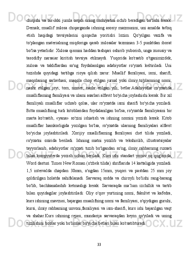 cliiqishi  va bir-ikki  jumla orqali uning mohiyatini  ochib beradigan bo'lishi  kerak.
Demak,   muallif   xulosa   chiqarganda   ishning   asosiy   mazmunini,  uni   amalda  tatbiq
etish   haqidagi   tavsiyalarini   qisqacha   yoritislri   lozim.   Qo'yilgan   vazifa   va
to'plangan   materialning   miqdoriga   qarab   xulosalar   taxminan   3-5   punktdan   iborat
bo'lsa yetarlidir. Xulosa qismini haddan tashqari oshirib yuborish, unga xususiy va
tasodifiy   narsaiar   kiritish   tavsiya   etilmaydi.   Yuqorida   ko'rsatib   o'tganimizdek,
xulosa   va   takliflardan   so'ng   foydalamlgan   adabiyotlar   ro'yxati   keltiriladi.   Uni
tuzishda   quyidagi   tartibga   rioya   qilish   zarur:   Muallif   familiyasi,   ismi,   sharifi;
maqolaning   sarlavhasi;   maqola   chop   etilgan   jurnal   yoki   ilmiy   to'plamning   nomi;
nashr   etilgan   joyi;   tom,   nomer;   nashr   etilgan   yili;   betlar.Adabiyotlar   ro'yxatida
mualliflaming familiyasi va ulami asarlari alfavit bo'yicha joylashishi kerak. Bir xil
familiyali   mualliflar   uchrab   qolsa,   ular   ro'yxatda   ismi   sharifi   bo'yicha   yoziladi.
Bitta muailifning turli kitoblaridan foydalanilgan bo'lsa, ro'yxatda familiyasini bir
marta   ko'rsatib,   «yana»   so'zini   ishiatish   va   ishning   nomini   yozish   kerak.   Kitob
mualliflar   hamkorligida   yozilgan   bo'lsa,   ro'yxatda   ularning   familiyalari   alfavit
bo'yicha   joylashtiriladi.   Xorijiy   mualliflaming   familiyasi   chet   tilida   yoziladi,
ro'yxatni   oxirida   beriladi.   Ishning   matni   yozilib   va   tekshirilib,   illustratsiyalar
tayyorlanib,   adabiyotlar   ro'yxati   tuzib   bo'lgandan   so'ng,   ilmiy   rahbarnmg   ruxsati
bilan   kompyuterda   yozish   uchun   beriladi.   Kurs   ishi   standart   yozuv   oq   qog'ozida,
Word dasturi Times New Roman (o'zbek tilida) shriflarida 14 kattaligida yoziladi.
1,5   intervalda   chapdan   30mm,   o'ngdan   15mm,   yuqori   va   pastdan   25   mm   joy
qoldirilgan   holatda   sahifalanadi.   Sarvaraq   sodda   va   chiroyli   bo'lishi   rang-barang
bo'lib,   bachkanalashib   ketmasligi   kerak.   Sarvaraqda   ma’lum   izchillik   va   tartib
bilan   quyidagilar   joylashtiriladi:   Oliy   o'quv   yurtining   nomi,   fakultet   va   kafedra,
kurs ishining mavzusi, bajargan muailifning nomi va familiyasi, o'qiydigan guruhi,
kursi,   ilmiy   rahbaming   unvoni,familiyasi   va   ism-sharifi,   kurs   ishi   bajarilgan   vaqt
va   shahar.Kurs   ishining   rejasi,   mundarija   sarvaraqdan   keyin   qo'yiladi   va   uning
tuzilishini boblar yoki bo'limlar bo'yicha betlari bilan ko'rsatibturadi. 
33 
