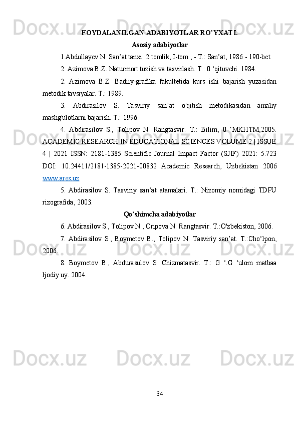 FOYDALANILGAN ADABIYOTLAR RO’YXATI.
Asosiy adabiyotlar
1.Abdullayev N. San’at tanxi. 2 tomlik, I-tom , - T.: San’at, 1986 - 190-bet. 
2. Azimova B.Z. Naturmort tuzish va tasvirlash. T.: 0 ‘qituvchi. 1984. 
2.   Azimova   B.Z.   Badiiy-grafika   fakultetida   kurs   ishi   bajarish   yuzasidan
metodik tavsiyalar. T.: 1989. 
3.   Abdirasilov   S.   Tasviriy   san’at   o'qitish   metodikasidan   amaliy
mashg'ulotlarni bajarish. T.: 1996. 
4.   Abdirasilov   S.,   Tolipov   N.   Rangtasvir.   T.:   Bilim,   0   ‘MKHTM,2005.
ACADEMIC RESEARCH IN EDUCATIONAL SCIENCES VOLUME 2 | ISSUE
4   |   2021   ISSN:   2181-1385   Scientific   Journal   Impact   Factor   (SJIF)   2021:   5.723
DOI:   10.24411/2181-1385-2021-00832   Academic   Research,   Uzbekistan   2006
www.ares.uz  
5.   Abdirasilov   S.   Tasviriy   san’at   atamalari.   T.:   Nizomiy   nomidagi   TDPU
rizografida, 2003. 
Qo’shimcha adabiyotlar
6. Abdirasilov S., Tolipov N., Oripova N. Rangtasvir. T.:O'zbekiston, 2006. 
7.   Abdirasilov   S.,   Boymetov   B.,   Tolipov   N.   Tasviriy   san’at.   T.:Cho‘lpon,
2006. 
8.   Boymetov   B.,   Abdurasulov   S.   Chizmatasvir.   T.:   G   ‘.G   ‘ulom   matbaa
ljodiy uy. 2004. 
34 