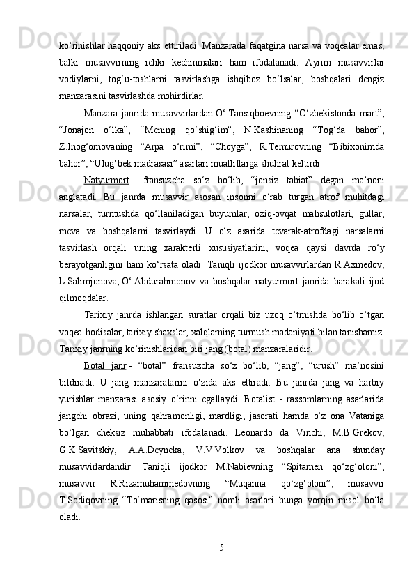 ko‘rinishlar haqqoniy aks ettiriladi. Manzarada  faqatgina narsa va voqealar emas,
balki   musavvirning   ichki   kechinmalari   ham   ifodalanadi.   Ayrim   musavvirlar
vodiylarni,   tog‘u-toshlarni   tasvirlashga   ishqiboz   bo‘lsalar,   boshqalari   dengiz
manzarasini tasvirlashda mohirdirlar. 
Manzara   janrida   musavvirlardan   O‘.Tansiqboevning   “O‘zbekistonda   mart”,
“Jonajon   o‘lka”,   “Mening   qo‘shig‘im”,   N.Kashinaning   “Tog‘da   bahor”,
Z.Inog‘omovaning   “Arpa   o‘rimi”,   “Choyga”,   R.Temurovning   “Bibixonimda
bahor”, “Ulug‘bek madrasasi” asarlari mualliflarga shuhrat keltirdi. 
Natyurmort   -   fransuzcha   so‘z   bo‘lib,   “jonsiz   tabiat”   degan   ma’noni
anglatadi.   Bu   janrda   musavvir   asosan   insonni   o‘rab   turgan   atrof   muhitdagi
narsalar,   turmushda   qo‘llaniladigan   buyumlar,   oziq-ovqat   mahsulotlari,   gullar,
meva   va   boshqalarni   tasvirlaydi.   U   o‘z   asarida   tevarak-atrofdagi   narsalarni
tasvirlash   orqali   uning   xarakterli   xususiyatlarini,   voqea   qaysi   davrda   ro‘y
berayotganligini   ham   ko‘rsata   oladi.   Taniqli   ijodkor   musavvirlardan   R.Axmedov,
L.Salimjonova,   O‘.Abdurahmonov   va   boshqalar   natyurmort   janrida   barakali   ijod
qilmoqdalar. 
Tarixiy   janrda   ishlangan   suratlar   orqali   biz   uzoq   o‘tmishda   bo‘lib   o‘tgan
voqea-hodisalar, tarixiy shaxslar, xalqlarning turmush madaniyati bilan tanishamiz.
Tarixiy janrning ko‘rinishlaridan biri jang (botal) manzaralaridir. 
Botal   janr   -   “botal”   fransuzcha   so‘z   bo‘lib,   “jang”,   “urush”   ma’nosini
bildiradi.   U   jang   manzaralarini   o‘zida   aks   ettiradi.   Bu   janrda   jang   va   harbiy
yurishlar   manzarasi   asosiy   o‘rinni   egallaydi.   Botalist   -   rassomlarning   asarlarida
jangchi   obrazi,   uning   qahramonligi,   mardligi,   jasorati   hamda   o‘z   ona   Vataniga
bo‘lgan   cheksiz   muhabbati   ifodalanadi.   Leonardo   da   Vinchi,   M.B.Grekov,
G.K.Savitskiy,   A.A.Deyneka,   V.V.Volkov   va   boshqalar   ana   shunday
musavvirlardandir.   Taniqli   ijodkor   M.Nabievning   “Spitamen   qo‘zg‘oloni”,
musavvir   R.Rizamuhammedovning   “Muqanna   qo‘zg‘oloni”,   musavvir
T.Sodiqovning   “To‘marisning   qasosi”   nomli   asarlari   bunga   yorqin   misol   bo‘la
oladi. 
5 