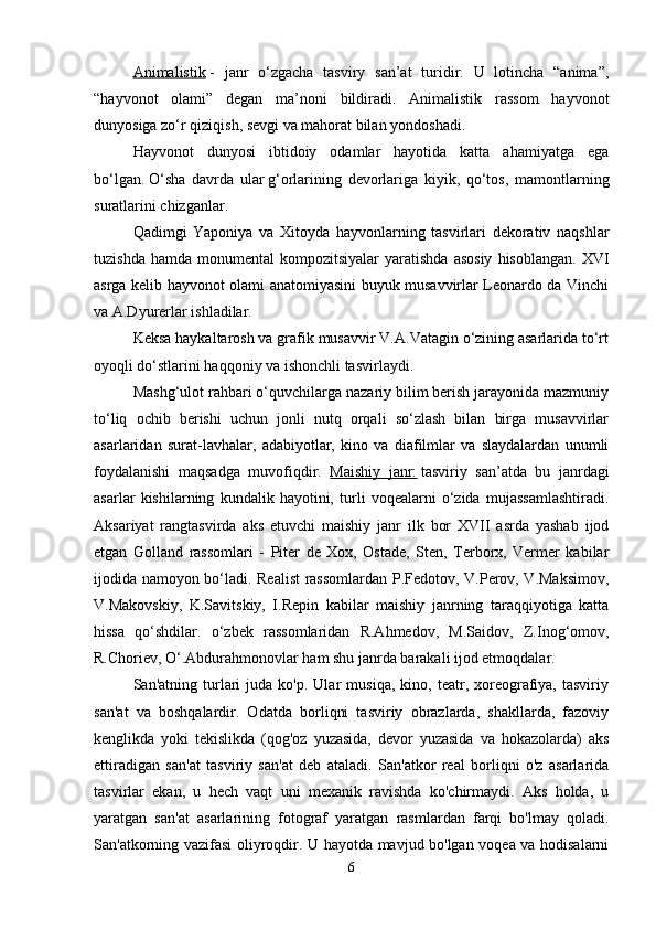 Animalistik   -   janr   o‘zgacha   tasviry   san’at   turidir.   U   lotincha   “anima”,
“hayvonot   olami”   degan   ma’noni   bildiradi.   Animalistik   rassom   hayvonot
dunyosiga zo‘r qiziqish, sevgi va mahorat bilan yondoshadi. 
Hayvonot   dunyosi   ibtidoiy   odamlar   hayotida   katta   ahamiyatga   ega
bo‘lgan.   O‘sha   davrda   ular   g‘orlarining   devorlariga   kiyik,   qo‘tos,   mamontlarning
suratlarini chizganlar. 
Qadimgi   Yaponiya   va   Xitoyda   hayvonlarning   tasvirlari   dekorativ   naqshlar
tuzishda  hamda   monumental   kompozitsiyalar   yaratishda  asosiy  hisoblangan.  XVI
asrga kelib hayvonot olami anatomiyasini buyuk musavvirlar Leonardo da Vinchi
va A.Dyurerlar ishladilar. 
Keksa haykaltarosh va grafik musavvir V.A.Vatagin o‘zining asarlarida to‘rt
oyoqli do‘stlarini haqqoniy va ishonchli tasvirlaydi. 
Mashg‘ulot rahbari o‘quvchilarga nazariy bilim berish jarayonida mazmuniy
to‘liq   ochib   berishi   uchun   jonli   nutq   orqali   so‘zlash   bilan   birga   musavvirlar
asarlaridan   surat-lavhalar,   adabiyotlar,   kino   va   diafilmlar   va   slaydalardan   unumli
foydalanishi   maqsadga   muvofiqdir.   Maishiy   janr:   tasviriy   san’atda   bu   janrdagi
asarlar   kishilarning   kundalik   hayotini,   turli   voqealarni   o‘zida   mujassamlashtiradi.
Aksariyat   rangtasvirda   aks   etuvchi   maishiy   janr   ilk   bor   XVII   asrda   yashab   ijod
etgan   Golland   rassomlari   -   Piter   de   Xox,   Ostade,   Sten,   Terborx,   Vermer   kabilar
ijodida namoyon bo‘ladi. Realist rassomlardan P.Fedotov, V.Perov, V.Maksimov,
V.Makovskiy,   K.Savitskiy,   I.Repin   kabilar   maishiy   janrning   taraqqiyotiga   katta
hissa   qo‘shdilar.   o‘zbek   rassomlaridan   R.Ahmedov,   M.Saidov,   Z.Inog‘omov,
R.Choriev,   O‘.Abdurahmonovlar ham shu janrda barakali ijod etmoqdalar. 
San'atning   turlari   juda   ko'p.  Ular   musiqa,   kino,  teatr,  xoreografiya,   tasviriy
san'at   va   boshqalardir.   Odatda   borliqni   tasviriy   obrazlarda,   shakllarda,   fazoviy
kenglikda   yoki   tekislikda   (qog'oz   yuzasida,   devor   yuzasida   va   hokazolarda)   aks
ettiradigan   san'at   tasviriy   san'at   deb   ataladi.   San'atkor   real   borliqni   o'z   asarlarida
tasvirlar   ekan,   u   hech   vaqt   uni   mexanik   ravishda   ko'chirmaydi.   Aks   holda,   u
yaratgan   san'at   asarlarining   fotograf   yaratgan   rasmlardan   farqi   bo'lmay   qoladi.
San'atkorning vazifasi  oliyroqdir. U hayotda mavjud bo'lgan voqea va hodisalarni
6 
