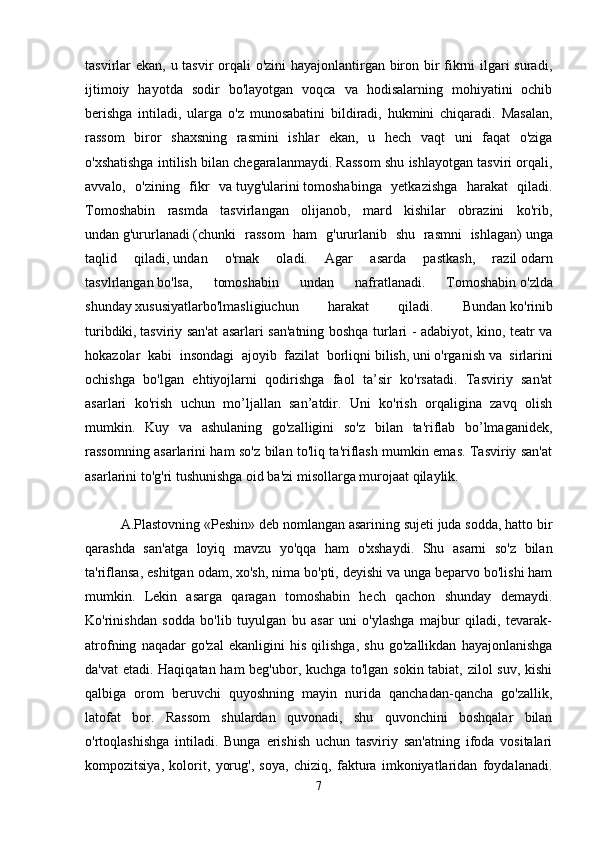 tasvirlar ekan, u tasvir orqali o'zini hayajonlantirgan biron bir fikrni ilgari  suradi,
ijtimoiy   hayotda   sodir   bo'layotgan   voqca   va   hodisalarning   mohiyatini   ochib
berishga   intiladi,   ularga   o'z   munosabatini   bildiradi,   hukmini   chiqaradi.   Masalan,
rassom   biror   shaxsning   rasmini   ishlar   ekan,   u   hech   vaqt   uni   faqat   o'ziga
o'xshatishga intilish bilan chegaralanmaydi. Rassom shu ishlayotgan tasviri orqali,
avvalo,   o'zining   fikr   va   tuyg'ularini   tomoshabinga   yetkazishga   harakat   qiladi.
Tomoshabin   rasmda   tasvirlangan   olijanob,   mard   kishilar   obrazini   ko'rib,
undan   g'ururlanadi   (chunki   rassom   ham   g'ururlanib   shu   rasmni   ishlagan)   unga
taqlid   qiladi,   undan   o'rnak   oladi.   Agar   asarda   pastkash,   razil   odarn
tasvlrlangan   bo'lsa,   tomoshabin   undan   nafratlanadi.   Tomoshabin   o'zlda
shunday   xususiyatlarbo'lmasligiuchun   harakat   qiladi.   Bundan   ko'rinib
turibdiki,   tasviriy san'at asarlari san'atning boshqa turlari - adabiyot, kino, teatr va
hokazolar   kabi   insondagi   ajoyib   fazilat   borliqni   bilish,   uni   o'rganish   va   sirlarini
ochishga   bo'lgan   ehtiyojlarni   qodirishga   faol   ta’sir   ko'rsatadi.   Tasviriy   san'at
asarlari   ko'rish   uchun   mo’ljallan   san’atdir.   Uni   ko'rish   orqaligina   zavq   olish
mumkin.   Kuy   va   ashulaning   go'zalligini   so'z   bilan   ta'riflab   bo’lmaganidek,
rassomning asarlarini ham so'z bilan to'liq ta'riflash mumkin emas. Tasviriy san'at
asarlarini to'g'ri tushunishga oid ba'zi misollarga murojaat qilaylik. 
A.Plastovning «Peshin» deb nomlangan asarining sujeti juda sodda, hatto bir
qarashda   san'atga   loyiq   mavzu   yo'qqa   ham   o'xshaydi.   Shu   asarni   so'z   bilan
ta'riflansa, eshitgan odam, xo'sh, nima bo'pti, deyishi va unga beparvo bo'lishi ham
mumkin.   Lekin   asarga   qaragan   tomoshabin   hech   qachon   shunday   demaydi.
Ko'rinishdan   sodda   bo'lib   tuyulgan   bu   asar   uni   o'ylashga   majbur   qiladi,   tevarak-
atrofning   naqadar   go'zal   ekanligini   his   qilishga,   shu   go'zallikdan   hayajonlanishga
da'vat etadi. Haqiqatan ham beg'ubor, kuchga to'lgan sokin tabiat, zilol suv, kishi
qalbiga   orom   beruvchi   quyoshning   mayin   nurida   qanchadan-qancha   go'zallik,
latofat   bor.   Rassom   shulardan   quvonadi,   shu   quvonchini   boshqalar   bilan
o'rtoqlashishga   intiladi.   Bunga   erishish   uchun   tasviriy   san'atning   ifoda   vositalari
kompozitsiya,   kolorit,   yorug',   soya,   chiziq,   faktura   imkoniyatlaridan   foydalanadi.
7 