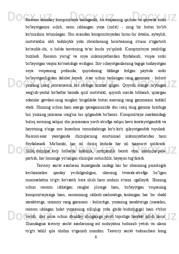 Rassom shunday kompozitsiya tanlaganki, bu voqeaning qachon va qayerda sodir
bo'layotganini   ochib,   rasm   ishlangan   yuza   (xolst)   -   ning   bir   butun   bo'lib
ko'rinishini ta'minlagan. Shu rasmdan kompozitsiyadan biron-bir detalni, aytaylik,
mototsiklni   olib   tashlaylik   yoki   obrazlarning   birortasining   o'rnini   o'zgartirib
ko'raylik-chi,   u   holda   tasvirning   ta'sir   kuchi   yo'qoladi.   Kompozitsiya   yaxlitligi
buziladi.   Rassom   yorug'   va   soya   imkoniyatlaridan   foydalanib,   voqea   sodir
bo'layotgan vaqtni ko'rsatishga erishgan. Suv ichayotganlarning tagiga tushayotgan
soya   voqeaning   peshinda,   quyoshning   tikkaga   kelgan   paytida   sodir
bo'layotganligidan   dalolat   beradi.   Asar   uchun   tanlangan   rang   gammasi   -   kolorit
yozning   issiq   jaziramasini   his   etishga   xizmat   qilgan.   Quyosh   nuriga   to'yingan
sarg'ish-yashil   ko'katlar   hamda   qizil   mototsikl,   quyosh   nurida   toblanib,   qizargan
odamlar   gavdasi-ning   ranglari   birgalikda   butun   asarning   rang   gammasini   tashkil
etadi.   Shuning   uchun   ham   asarga   qaraganimizda   shu   issiq   rang   gamma   hisobiga
biz   yozning   jazirama   issig'ini   his   qilgandek   bo'lamiz.   Kompozitsiya   markazidagi
buloq suvining salqini shu jaziramani yorib atrofga salqin havo taratayotgandek va
hayotning   o'ziga   xos   kurashini   tomoshabinga   ko'z-ko'z   qilayotgandek   tuyuladi.
Rassom   asar   yaratganda   chiziqlarning   emotsional   imkoniyatlaridan   ham
foydalanadi.   Ma'lumki,   har   xil   chiziq   kishida   har   xil   taassurot   qoldiradi.
Silliq   ehiziqlar   ko'p   hollarda   sokinlik,   xotirjamlik   baxsh   etsa,   aksincha   pala-
partish,   har lomonga yo'nalgan ehiziqlar notinchlik, hayajon tug'diradi. 
Tasviriy   san'at   asarlarini   kuzatganda   undagi   har   bir   obrazning   psixologik
kechinmalari   qanday   yechilganligini,   ularning   tevarak-atrofga   bo’lgan
munosabatini   to'g'ri   ko'rsatib   bera   olish   ham   muhim   o'rinni   cgallaydi.   Shuning
uchun   rassom   ishlatgan   ranglar   jilosiga   ham,   bo'layotgan   voqeaning
kompozitsiyasiga   ham,   rassomning   ishlash   mahoratiga,   tanlangan   har   bir   shakl
xarakteriga,   umumiy   rang   gammasi   -   koloritiga,   yuzaning   xarakteriga   (masalan,
rassom   ishlagan   holat   yuzasining   silliqligi   yoki   g'adir-budurligiga)   ham   e'tibor
berish,   ular   nima   uchun   shunday   olinganiga   javob   topishga   harakat   qilish   zarur.
Slumdagina   tasviriy   san'at   asarlarining   asl   mohiyatini   tushunib   yetish   va   ulami
to'g'ri   tahlil   qila   olishni   o'rganish   mumkin.   Tasviriy   san'at   tushunchasi   keng
8 