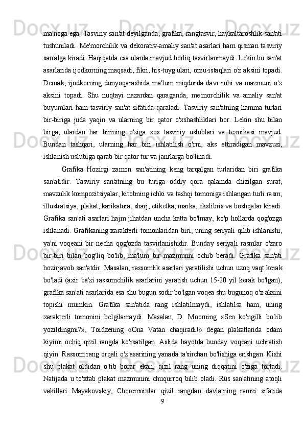 ma'noga ega. Tasviriy san'at deyilganda, grafika, rangtasvir, haykaltaroshlik san'ati
tushuniladi. Me'morchilik va dekorativ-amaliy san'at  asarlari  ham  qisman tasviriy
san'alga kiradi. Haqiqatda esa ularda mavjud borliq tasvirlanmaydi. Lekin bu san'at
asarlarida ijodkorning maqsadi, fikri, his-tuyg'ulari, orzu-istaqlari o'z aksini topadi.
Demak,   ijodkorning   dunyoqarashida   ma'lum   miqdorda   davr   ruhi   va   mazmuni   o'z
aksini   topadi.   Shu   nuqtayi   nazardan   qaraganda,   me'morchilik   va   amaliy   san'at
buyumlari   ham  tasviriy  san'at  sifatida  qaraladi. Tasviriy  san'atning  hamma  turlari
bir-biriga   juda   yaqin   va   ularning   bir   qator   o'xshashliklari   bor.   Lekin   shu   bilan
birga,   ulardan   har   birining   o'ziga   xos   tasviriy   uslublari   va   texnikasi   mavjud.
Bundan   tashqari,   ularning   har   biri   ishlatilish   o'rni,   aks   ettiradigan   mavzusi,
ishlanish uslubiga qarab bir qator tur va janrlarga bo'linadi. 
Grafika.   Hozirgi   zamon   san'atining   keng   tarqalgan   turlaridan   biri   grafika
san'atidir.   Tasviriy   san'atning   bu   turiga   oddiy   qora   qalamda   chizilgan   surat,
mavzulik kompozitsiyalar, kitobning ichki va tashqi tomoniga ishlangan turli rasm,
illustratsiya, plakat, karikatura, sharj, etiketka, marka, ekslibris va boshqalar kiradi.
Grafika san'ati  asarlari hajm jihatdan uncha katta bo'lmay, ko'p hollarda qog'ozga
ishlanadi. Grafikaning xarakterli  tomonlaridan biri, uning seriyali  qilib ishlanishi,
ya'ni   voqeani   bir   necha   qog'ozda   tasvirlanishidir.   Bunday   seriyali   rasmlar   o'zaro
bir-biri   bilan   bog'liq   bo'lib,   ma'lum   bir   mazmunni   ochib   beradi.   Grafika   san'ati
hozirjavob san'atdir. Masalan, rassomlik asarlari yaratilishi uchun uzoq vaqt kerak
bo'ladi  (axir ba'zi  rassomchilik asarlarini  yaratish uchun 15-20 yil  kerak bo'lgan),
grafika san'ati asarlarida esa shu bugun sodir bo'lgan voqea shu bugunoq o'z aksini
topishi   mumkin.   Grafika   san'atida   rang   ishlatilmaydi,   ishlatilsa   ham,   uning
xarakterli   tomonini   belgilamaydi.   Masalan,   D.   Moorning   «Sen   ko'ngilli   bo'lib
yozildingmi?»,   Toidzening   «Ona   Vatan   chaqiradi!»   degan   plakatlarida   odam
kiyimi   ochiq   qizil   rangda   ko'rsatilgan.   Aslida   hayotda   bunday   voqeani   uchratish
qiyin. Rassom rang orqali o'z asarining yanada ta'sirchan bo'lishiga erishgan. Kishi
shu   plakat   oldidan   o'tib   borar   ekan,   qizil   rang   uning   diqqatini   o'ziga   tortadi.
Natijada  u  to'xtab  plakat   mazmunini   chuqurroq  bilib  oladi.  Rus   san'atining  atoqli
vakillari   Mayakovskiy,   Cheremnixlar   qizil   rangdan   davlatning   ramzi   sifatida
9 
