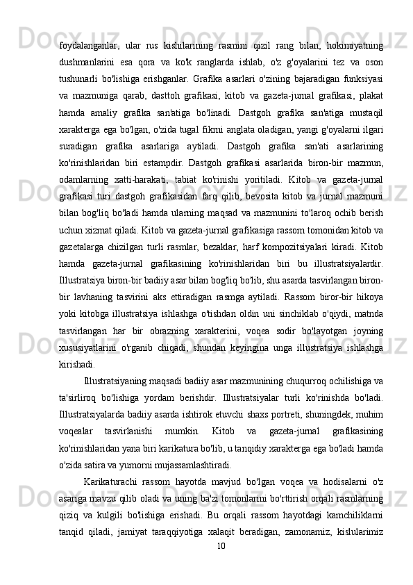 foydalanganlar,   ular   rus   kishilarining   rasmini   qizil   rang   bilan,   hokimiyatning
dushmanlarini   esa   qora   va   ko'k   ranglarda   ishlab,   o'z   g'oyalarini   tez   va   oson
tushunarli   bo'lishiga   erishganlar.   Grafika   asarlari   o'zining   bajaradigan   funksiyasi
va   mazmuniga   qarab,   dasttoh   grafikasi,   kitob   va   gazeta-jurnal   grafikasi,   plakat
hamda   amaliy   grafika   san'atiga   bo'linadi.   Dastgoh   grafika   san'atiga   mustaqil
xarakterga ega bo'lgan, o'zida tugal fikrni anglata oladigan, yangi g'oyalarni ilgari
suradigan   grafika   asarlariga   aytiladi.   Dastgoh   grafika   san'ati   asarlarining
ko'rinishlaridan   biri   estampdir.   Dastgoh   grafikasi   asarlarida   biron-bir   mazmun,
odamlarning   xatti-harakati,   tabiat   ko'rinishi   yoritiladi.   Kitob   va   gazeta-jurnal
grafikasi   turi   dastgoh   grafikasidan   farq   qilib,   bevosita   kitob   va   jurnal   mazmuni
bilan   bog'liq   bo'ladi   hamda   ularning   maqsad   va   mazmunini   to'laroq   ochib   berish
uchun xizmat qiladi. Kitob va gazeta-jurnal grafikasiga rassom tomonidan kitob va
gazetalarga   chizilgan   turli   rasmlar,   bezaklar,   harf   kompozitsiyalari   kiradi.   Kitob
hamda   gazeta-jurnal   grafikasining   ko'rinishlaridan   biri   bu   illustratsiyalardir.
Illustratsiya biron-bir badiiy asar bilan bog'liq bo'lib, shu asarda tasvirlangan biron-
bir   lavhaning   tasvirini   aks   ettiradigan   rasmga   aytiladi.   Rassom   biror-bir   hikoya
yoki   kitobga   illustratsiya   ishlashga   o'tishdan   oldin   uni   sinchiklab   o'qiydi,   matnda
tasvirlangan   har   bir   obrazning   xarakterini,   voqea   sodir   bo'layotgan   joyning
xususiyatlarini   o'rganib   chiqadi,   shundan   keyingina   unga   illustratsiya   ishlashga
kirishadi. 
Illustratsiyaning maqsadi badiiy asar mazmunining chuqurroq ochilishiga va
ta'sirliroq   bo'lishiga   yordam   berishdir.   Illustratsiyalar   turli   ko'rinishda   bo'ladi.
Illustratsiyalarda badiiy asarda ishtirok etuvchi shaxs portreti, shuningdek, muhim
voqealar   tasvirlanishi   mumkin.   Kitob   va   gazeta-jurnal   grafikasining
ko'rinishlaridan yana biri karikatura bo'lib, u tanqidiy xarakterga ega bo'ladi hamda
o'zida satira va yumorni mujassamlashtiradi. 
Karikaturachi   rassom   hayotda   mavjud   bo'lgan   voqea   va   hodisalarni   o'z
asariga mavzu qilib oladi va uning ba'zi  tomonlarini bo'rttirish orqali rasmlarning
qiziq   va   kulgili   bo'lishiga   erishadi.   Bu   orqali   rassom   hayotdagi   kamchiliklarni
tanqid   qiladi,   jamiyat   taraqqiyotiga   xalaqit   beradigan,   zamonamiz,   kislularimiz
10 