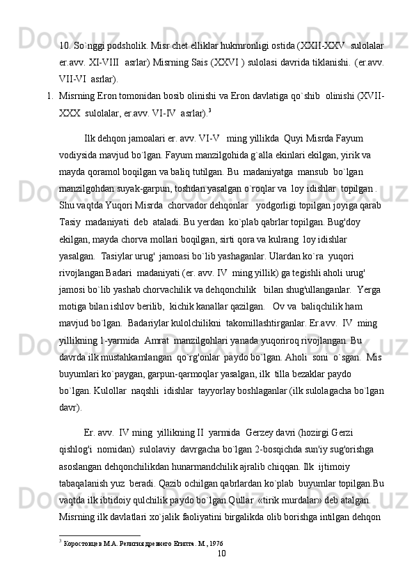 10. So`nggi podsholik. Misr chet elliklar hukmronligi ostida (XXII-XXV  sulolalar
er.avv. XI-VIII   asrlar) Misrning Sais (XXVI ) sulolasi davrida tiklanishi.   (er.avv.
VII-VI  asrlar).
1. Misrning Eron tomonidan bosib olinishi va Eron davlatiga qo`shib  olinishi (XVII-
XXX  sulolalar, er.avv. VI-IV  asrlar). 3
Ilk dehqon jamoalari er. avv. VI-V   ming yillikda  Quyi Misrda Fayum 
vodiysida mavjud bo`lgan. Fayum manzilgohida g`alla ekinlari ekilgan, yirik va 
mayda qoramol boqilgan va baliq tutilgan. Bu  madaniyatga  mansub  bo`lgan  
manzilgohdan suyak-garpun, toshdan yasalgan o`roqlar va  loy idishlar  topilgan .  
Shu vaqtda Yuqori Misrda  chorvador dehqonlar   yodgorligi topilgan joyiga qarab 
Tasiy  madaniyati  deb  ataladi. Bu yerdan  ko`plab qabrlar topilgan. Bug'doy 
ekilgan, mayda chorva mollari boqilgan, sirti qora va kulrang  loy idishlar 
yasalgan.  Tasiylar urug'  jamoasi bo`lib yashaganlar. Ulardan ko`ra  yuqori  
rivojlangan Badari  madaniyati (er. avv. IV  ming yillik) ga tegishli aholi urug' 
jamosi bo`lib yashab chorvachilik va dehqonchilik   bilan shug'ullanganlar.  Yerga 
motiga bilan ishlov berilib,  kichik kanallar qazilgan.   Ov va  baliqchilik ham 
mavjud bo`lgan.  Badariylar kulolchilikni  takomillashtirganlar. Er.avv.  IV  ming 
yillikning 1-yarmida  Amrat  manzilgohlari yanada yuqoriroq rivojlangan. Bu 
davrda ilk mustahkamlangan  qo`rg'onlar  paydo bo`lgan. Aholi  soni  o`sgan.  Mis 
buyumlari ko`paygan, garpun-qarmoqlar yasalgan, ilk  tilla bezaklar paydo 
bo`lgan. Kulollar  naqshli  idishlar  tayyorlay boshlaganlar (ilk sulolagacha bo`lgan
davr).
    Er. avv.  IV ming  yillikning II  yarmida  Gerzey davri (hozirgi Gerzi 
qishlog'i  nomidan)  sulolaviy  davrgacha bo`lgan 2-bosqichda sun'iy sug'orishga 
asoslangan dehqonchilikdan hunarmandchilik ajralib chiqqan. Ilk  ijtimoiy 
tabaqalanish yuz  beradi. Qazib ochilgan qabrlardan ko`plab  buyumlar topilgan.Bu
vaqtda ilk ibtidoiy qulchilik paydo bo`lgan.Qullar  «tirik murdalar» deb atalgan. 
Misrning ilk davlatlari xo`jalik faoliyatini birgalikda olib borishga intilgan dehqon 
3
  Коростовцев М.А. Религия древнего Египта. M., 1976
10 