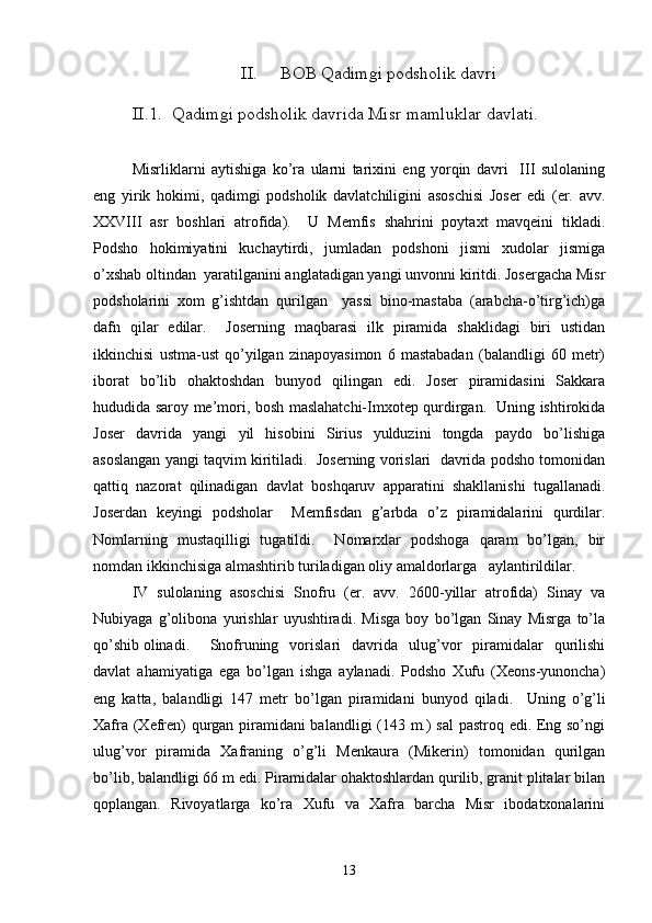 II. BOB  Qadimgi podsholik davri
II.1. Qadimgi podsholik davrida Misr  mamluklar davlati .
Misrliklarni   aytishiga   ko’ra   ularni   tarixini   eng   yorqin   davri     III   sulolaning
eng   yirik   hokimi,   qadimgi   podsholik   davlatchiligini   asoschisi   Joser   edi   (er.   avv.
XXVIII   asr   boshlari   atrofida).     U   Memfis   shahrini   poytaxt   mavqeini   tikladi.
Podsho   hokimiyatini   kuchaytirdi,   jumladan   podshoni   jismi   xudolar   jismiga
o’xshab oltindan  yaratilganini anglatadigan yangi unvonni kiritdi. Josergacha Misr
podsholarini   xom   g’ishtdan   qurilgan     yassi   bino-mastaba   (arabcha-o’tirg’ich)ga
dafn   qilar   edilar.     Joserning   maqbarasi   ilk   piramida   shaklidagi   biri   ustidan
ikkinchisi   ustma-ust   qo’yilgan   zinapoyasimon   6   mastabadan   (balandligi   60   metr)
iborat   bo’lib   ohaktoshdan   bunyod   qilingan   edi.   Joser   piramidasini   Sakkara
hududida saroy me’mori, bosh maslahatchi-Imxotep qurdirgan.   Uning ishtirokida
Joser   davrida   yangi   yil   hisobini   Sirius   yulduzini   tongda   paydo   bo’lishiga
asoslangan yangi taqvim kiritiladi.  Joserning vorislari  davrida podsho tomonidan
qattiq   nazorat   qilinadigan   davlat   boshqaruv   apparatini   shakllanishi   tugallanadi.
Joserdan   keyingi   podsholar     Memfisdan   g’arbda   o’z   piramidalarini   qurdilar.
Nomlarning   mustaqilligi   tugatildi.     Nomarxlar   podshoga   qaram   bo’lgan,   bir
nomdan ikkinchisiga almashtirib turiladigan oliy amaldorlarga   aylantirildilar.
IV   sulolaning   asoschisi   Snofru   (er.   avv.   2600-yillar   atrofida)   Sinay   va
Nubiyaga   g’olibona   yurishlar   uyushtiradi.   Misga   boy   bo’lgan   Sinay   Misrga   to’la
qo’shib olinadi.   Snofruning   vorislari   davrida   ulug’vor   piramidalar   qurilishi
davlat   ahamiyatiga   ega   bo’lgan   ishga   aylanadi.   Podsho   Xufu   (Xeons-yunoncha)
eng   katta,   balandligi   147   metr   bo’lgan   piramidani   bunyod   qiladi.     Uning   o’g’li
Xafra (Xefren) qurgan piramidani balandligi (143 m.) sal  pastroq edi. Eng so’ngi
ulug’vor   piramida   Xafraning   o’g’li   Menkaura   (Mikerin)   tomonidan   qurilgan
bo’lib, balandligi 66 m edi. Piramidalar ohaktoshlardan qurilib, granit plitalar bilan
qoplangan.   Rivoyatlarga   ko’ra   Xufu   va   Xafra   barcha   Misr   ibodatxonalarini
13 