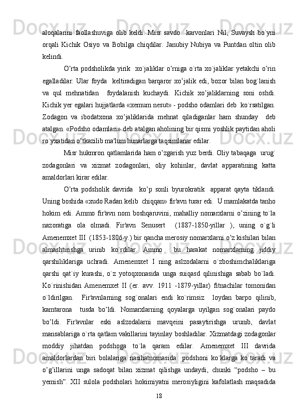 aloqalarini   faollashuviga   olib   keldi.   Misr   savdo     karvonlari   Nil,   Suvaysh   bo`yni
orqali   Kichik   Osiyo   va   Bobilga   chiqdilar.   Janubiy   Nubiya   va   Puntdan   oltin   olib
kelindi. 
O’rta podsholikda yirik   xo`jaliklar o’rniga o`rta xo`jaliklar yetakchi o’rin
egalladilar.   Ular   foyda     keltiradigan   barqaror   xo’jalik   edi,   bozor   bilan   bog`lanish
va   qul   mehnatidan     foydalanish   kuchaydi.   Kichik   xo’jaliklarning   soni   oshdi.
Kichik yer egalari hujjatlarda «xemum nesut» - podsho odamlari deb  ko`rsatilgan.
Zodagon   va   ibodatxona   xo’jaliklarida   mehnat   qiladiganlar   ham   shunday     deb
atalgan. «Podsho odamlari» deb atalgan aholining bir qismi yoshlik paytidan aholi
ro`yxatidan o’tkazilib ma'lum hunarlarga taqsimlanar edilar. 
Misr hukmron qatlamlarida ham o’zgarish yuz berdi. Oliy tabaqaga   urug`
zodagonlari   va   xizmat   zodagonlari,   oliy   kohinlar,   davlat   apparatining   katta
amaldorlari kirar edilar. 
O’rta   podsholik   davrida     ko’p   sonli   byurokratik     apparat   qayta   tiklandi.
Uning boshida «xudo Radan kelib  chiqqan» fir'avn turar edi.  U mamlakatda tanho
hokim   edi.  Ammo  fir'avn  nom  boshqaruvini,  mahalliy  nomarxlarni  o’zining  to`la
nazoratiga   ola   olmadi.   Fir'avn   Senusert     (1887-1850-yillar   ),   uning   o`g`li
Amenemxet III  (1853-1806-y.) bir qancha merosiy nomarxlarni o’z kishilari bilan
almashtirishga   urinib   ko`rdilar.   Ammo     bu   harakat   nomarxlarning   jiddiy
qarshiliklariga   uchradi.   Amenemxet   I   ning   aslzodalarni   o`zboshimchaliklariga
qarshi   qat`iy   kurashi,   o`z   yotoqxonasida   unga   suiqasd   qilinishiga   sabab   bo`ladi.
Ko`rinishidan   Amenemxet   II   (er.   avv.   1911   -1879-yillar)   fitnachilar   tomonidan
o`ldirilgan.     Fir'avnlarning   sog`onalari   endi   ko`rimsiz     loydan   barpo   qilinib,
kamtarona     tusda   bo’ldi.   Nomarxlarning   qoyalarga   uyilgan   sog`onalari   paydo
bo’ldi.   Fir'avnlar   eski   aslzodalarni   mavqeini   pasaytirishga   urunib,   davlat
mansablariga o`rta qatlam vakillarini tayinlay boshladilar. Xizmatdagi zodagonlar
moddiy   jihatdan   podshoga   to`la   qaram   edilar.   Amenemxet   III   davrida
amaldorlardan   biri   bolalariga   nasihatnomasida     podshoni   ko`klarga   ko`taradi   va
o’g’illarini   unga   sadoqat   bilan   xizmat   qilishga   undaydi,   chunki   “podsho   –   bu
yemish”.   XII   sulola   podsholari   hokimiyatni   merosiyligini   kafolatlash   maqsadida
18 