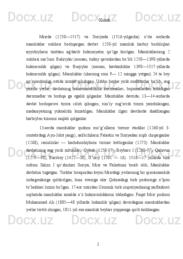 Kirish
Misrda   (1250—1517)   va   Suriyada   (1516-yilgacha)   o rta   asrlardaʻ
mamluklar   sulolasi   boshqargan   davlat.   1250-yil   mamluk   harbiy   boshliqlari
ayyubiylarni   taxtdan   ag'darib   hokimiyatni   qo lga   kiritgan.   Mamluklarning   2	
ʻ
sulolasi ma lum: Bahriylar (asosan, turkiy qavmlardan bo lib 1250—1390-yillarda	
ʼ ʻ
hukmronlik   qilgan)   va   Burjiylar   (asosan,   kavkazliklar   1390—1517-yillarda
hukmronlik   qilgan).   Mamluklar   (ularning   soni   9—   12   mingga   yetgan)   24   ta   bey
qo mondonligi ostida xizmat qilishgan. Ushbu beylar yirik mulkdorlar bo lib, eng	
ʻ ʻ
yaxshi   yerlar,   davlatning   hunarmandchilik   korxonalari,   bojxonalardan   keladigan
daromadlar   va   boshqa   ga   egalik   qilganlar.   Mamluklar   davrida,   13—14-asrlarda
davlat   boshqaruvi   tizimi   isloh   qilingan,   sun iy   sug orish   tizimi   yaxshilangan,	
ʼ ʻ
madaniyatning   yuksalishi   kuzatilgan.   Mamluklar   ilgari   davrlarda   shakllangan
harbiylen tizimini saqlab qolganlar.
13-asrda   mamluklar   qushini   mo g ullarni   tormor   etadilar   (1260-yil   3-	
ʻ ʻ
sentabrdagi Ayn-Jolut jangi), salibchilarni Falastin va Suriyadan siqib chiqarganlar
(1268),   ismoiliilar   —   hashshoshiylarni   tormor   keltirganlar   (1273).   Mamluklar
davlatining   eng   yirik   sultonlari:   Oybek   (1250-57),   Beybars   I   (1260-77),   Qalovun
(1279—90),   Barsbey   (1422—38),   G uriy   (1501   —   16).   1516—17   yillarda   turk	
ʻ
sultoni   Salim   I   qo shinlari   Suriya,   Misr   va   Falastinni   bosib   olib,   Mamluklar	
ʻ
davlatini tugatgan. Turklar bosqinidan keyin Misrdagi yerlarning bir qismimamluk
zodagonlariga   qoldirilgan,   buni   evaziga   ular   Qohiradagi   turk   poshosiga   o lpon	
ʻ
to lashlari lozim bo lgan. 17-asr oxiridan Usmonli turk imperiyashning zaiflashuvi	
ʻ ʻ
oqibatida  mamluklar   amalda   o z   hukmronliklarini   tiklashgan.   Faqat   Misr   poshosi	
ʻ
Muhammad   Ali   (1805—48   yillarda   hokimlik   qilgan)   davridagina   mamluklardan
yerlar tortib olingan, 1811-yil esa mamluk beylari yoppasiga qirib tashlangan . 
2