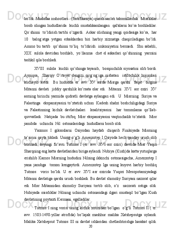 bo’ldi. Mudofaa inshootlari   (fortifikasiya) qurish san'ati takomillashdi.  Misrliklar
bosib  olingan hududlarida    kuchli  mustahkamlangan    qal'alarni   ko’ra  boshladilar.
Qo`shinni   to’ldirish tartibi o’zgardi.   Askar olishning yangi qoidasiga ko’ra,   har
10     balog`atga   yetgan   erkaklardan   biri   harbiy   xizmatga   chaqiriladigan   bo’ldi.
Ammo bu  tartib   qo’shinni   to’liq    to’ldirish   imkoniyatini  bermadi.   Shu  sababli,
XIX     sulola  davridan  boshlab,   yo`llanma   chet   el  askarlari   qo’shinning    yarmini
tashkil qila boshladi.  
XVIII   sulola   kuchli qo’shinga tayanib,   bosqinchilik siyosatini  olib bordi.
Ayniqsa,     Sharqiy   O’rtayer   dengizi   qirg`og`iga   nisbatan     istilochilik   hujumlari
kuchayib   ketdi.     Bu   hududda   er.   avv.   XV   asrda   Misrga   qarshi     faqat     birgina
Mitanni   davlati     jiddiy   qarshilik   ko’rsata   olar   edi.     Mitanni     XVI     asr   oxiri     XV
asrning birinchi  yarmida qudratli  davlatga aylangan edi.    U   Misrning   Suriya  va
Falastinga   ekspansiyasini  to’xtatish uchun   Kadesh shahri boshchiligidagi  Suriya
va   Falastinning   kichik   davlatchalari     koalitsiyasini     har   tomonlama   qo’llab-
quvvatladi.   Natijada   bu ittifoq   Misr ekspansiyasini  vaqtinchalik to’xtatdi.   Misr
janubda   uchinchi  Nil  ostonalaridagi  hududlarni bosib oldi.  
Yaxmos   I   giksoslarni   Osiyodan   haydab   chiqarib   Finikiyada   Misrning
ta’sirini qayta tikladi. Uning o’g’li Amenxotep I Osiyoda hech qanday urush olib
bormadi,   keyingi   fir’avn   Tutmos   I   (er.   avv.   XVI   asr   oxiri)   davrida   Misr   Yaqin
Sharqning eng katta davlatlaridan biriga aylandi. Nubiya (Kush)da katta yutuqlarga
erishilib   Kamos  Misrning   hududini   Nilning  ikkinchi  ostonasigacha,   Amenxotep  I
yana   janubga     tomon   kengaytirdi.   Amenxotep   Iga   uning   kuyovi   harbiy   boshliq
Tutmos     voris   bo’ldi.   U   er.   avv.   XVI   asr   oxirida   Yuqori   Mesopotamiyadagi
Mitanni davlatiga qarshi urush boshladi. Bu davlat shimoliy Suriyani nazorat qilar
edi.   Misr   Mitannidan   shimoliy   Suriyani   tortib   olib,   o’z     nazorati   ostiga   oldi.
Nubiyada   misrliklar   Nilning   uchinchi   ostonasidagi   ilgari   mustaqil   bo’lgan   Kush
davlatining poytaxti Kermani  egalladilar.
Tutmos I ning vorisi  uning kichik xotinidan bo’lgan   o’g’li Tutmos II ( er.
avv.   1503-1490-yillar   atrofida)   bo’lajak   mashhur   malika   Xatshepsutga   uylandi.
Malika   Xatshepsut   Tutmos   III   ni   davlat   ishlaridan   chetlashtirishga   harakat   qildi.
20 