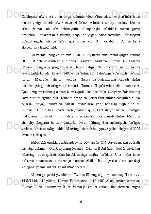 Xatshepsut   o’zini   eri   bilan   birga   hukmdor   deb   e’lon   qiladi,   vaqt   o’tishi   bilan
malika   yodgorliklarda   o’zini   mustaqil   fir’avn   sifatida   tasvirlay   boshladi.   Malika
erkak   fir’avn   kabi   o’z   hokimiyatini   to’laqonligini   ta’kidlash   uchun   gavda
tuzilishini     erkaklarga   o’xshatib,   soqol   qo’yilgan   holda   tasvirladi.   Xatshepsut
fir’avn-jangchi   sifatiga   da’vo   qila   olmas   edi.   Shu   sababli   u   Puntga   katta
ekspeditsiya tashkil qildi. 
Bu vaqtda uning eri er. avv. 1490-1438-yillarda hukmronlik qilgan Tutmos
III           istilochilik   urushlari   olib  bordi.    G`ayratli     sarkarda     Tutmos   III       Sharqiy
O’rtayer   dengizi   qirg`og`ini   Misr     ta'siri   ostiga   o’tishi   uchun     uzoq     harbiy
tayyorgarlik ko’rdi.    Er.avv. 1482-yilda Tutmos III Falastinga ko’p sonli   qo’shin
tortdi.     Megiddo     shahri     yonida     Suriya   va   Falastinning   Kadesh   shahri
boshchiligidagi     birlashgan   qo’shinlari     Tutmos   III   qo’shinlari   bilan     uchrashdi.
Qonli jang  misrliklar g`alabasi bilan tugadi. Natijada  Misr  Suriya va Falastinning
katta qismini egallab oldi.  Mitanni o’z qo’shinlarini Frot ortidan chaqirib oldi  va
Misrga   Suriya,   Finikiya   va   Falastin   hududlarini   yon     berishga   majbur   bo’ldi.
Tutmos   III     o’n   besh   marta   harbiy   yurish   qilib,   Frot   daryosigacha       bo’lgan
hududlarni     bosib   oldi.     Frot     daryosi   yelkasidagi     Karxemish   shahri     Misrning
shimoliy   chegarasi   bo’ldi.     Janubda     Misr     Nilning   4-ostonalarigacha   bo’lgan
yerlarni  o’z tasarrufiga  oldi.  Misrning   shimolidan  janubigacha  chegarasi 3200
kmni tashkil qildi.  
Istilochilik urushlari natijasida Misr  XV  asrda  Old Osiyodagi eng qudratli
davlatga   aylandi.     Old   Osiyoning   Mitanni,   Xett   va   Bobil   kabi     kuchli   davlatlari
Misrning     kuch-qudrati   bilan   hisoblashishga   majbur   bo’ldilar.   Ular     Misr   bilan
do’stona     munosabat     o’rnatishga     harakat   qildilar.   Bu   to’grisida   o’sha   davrdagi
ko`pgina  yozma  manbalar  ma'lumot beradi.
Mitanniga qarshi yurishlarni   Tutmos III ning o’g’li Amenxotep II (er. avv.
1438/1436-1412-yillar),   Tutmos   IV   (er.   avv.   1412-1402-yillar)   davom   ettirdilar.
Tutmos   III   va   Amenxotep   II   lar   fir’avn-jangchilar   edilar.   Ular   shaxsan   jangda
21 