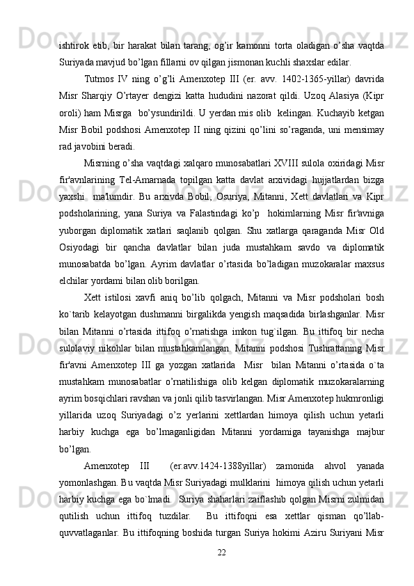 ishtirok   etib,   bir   harakat   bilan   tarang,   og’ir   kamonni   torta   oladigan   o’sha   vaqtda
Suriyada mavjud bo’lgan fillarni ov qilgan jismonan kuchli shaxslar edilar. 
Tutmos   IV   ning   o’g’li   Amenxotep   III   (er.   avv.   1402-1365-yillar)   davrida
Misr   Sharqiy   O’rtayer   dengizi   katta   hududini   nazorat   qildi.   Uzoq   Alasiya   (Kipr
oroli) ham Misrga   bo’ysundirildi. U yerdan mis olib   kelingan. Kuchayib ketgan
Misr   Bobil   podshosi   Amenxotep   II   ning   qizini   qo’lini   so’raganda,   uni   mensimay
rad javobini beradi. 
Misrning o’sha vaqtdagi xalqaro munosabatlari XVIII sulola oxiridagi Misr
fir'avnlarining   Tel-Amarnada   topilgan   katta   davlat   arxividagi   hujjatlardan   bizga
yaxshi     ma'lumdir.   Bu   arxivda   Bobil,   Osuriya,   Mitanni,   Xett   davlatlari   va   Kipr
podsholarining,   yana   Suriya   va   Falastindagi   ko’p     hokimlarning   Misr   fir'avniga
yuborgan   diplomatik   xatlari   saqlanib   qolgan.   Shu   xatlarga   qaraganda   Misr   Old
Osiyodagi   bir   qancha   davlatlar   bilan   juda   mustahkam   savdo   va   diplomatik
munosabatda   bo’lgan.   Ayrim   davlatlar   o’rtasida   bo’ladigan   muzokaralar   maxsus
elchilar yordami bilan olib borilgan.
Xett   istilosi   xavfi   aniq   bo’lib   qolgach,   Mitanni   va   Misr   podsholari   bosh
ko`tarib   kelayotgan   dushmanni   birgalikda   yengish   maqsadida   birlashganlar.   Misr
bilan   Mitanni   o’rtasida   ittifoq   o’rnatishga   imkon   tug`ilgan.   Bu   ittifoq   bir   necha
sulolaviy   nikohlar   bilan   mustahkamlangan.   Mitanni   podshosi   Tushrattaning   Misr
fir'avni   Amenxotep   III   ga   yozgan   xatlarida     Misr     bilan   Mitanni   o’rtasida   o`ta
mustahkam   munosabatlar   o’rnatilishiga   olib   kelgan   diplomatik   muzokaralarning
ayrim bosqichlari ravshan va jonli qilib tasvirlangan. Misr Amenxotep hukmronligi
yillarida   uzoq   Suriyadagi   o’z   yerlarini   xettlardan   himoya   qilish   uchun   yetarli
harbiy   kuchga   ega   bo’lmaganligidan   Mitanni   yordamiga   tayanishga   majbur
bo’lgan.
Amenxotep   III     (er.avv.1424-1388yillar)   zamonida   ahvol   yanada
yomonlashgan. Bu vaqtda Misr Suriyadagi mulklarini  himoya qilish uchun yetarli
harbiy kuchga ega bo`lmadi.   Suriya shaharlari zaiflashib qolgan Misrni zulmidan
qutilish   uchun   ittifoq   tuzdilar.     Bu   ittifoqni   esa   xettlar   qisman   qo’llab-
quvvatlaganlar. Bu ittifoqning boshida  turgan  Suriya hokimi  Aziru Suriyani  Misr
22