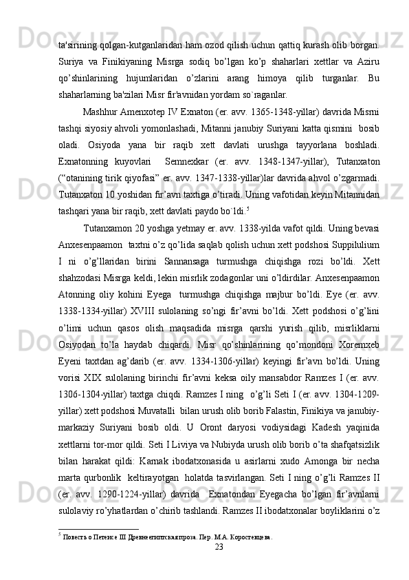 ta'sirining qolgan-kutganlaridan ham  ozod qilish uchun qattiq kurash olib borgan.
Suriya   va   Finikiyaning   Misrga   sodiq   bo’lgan   ko’p   shaharlari   xettlar   va   Aziru
qo’shinlarining   hujumlaridan   o’zlarini   arang   himoya   qilib   turganlar.   Bu
shaharlarning ba'zilari Misr fir'avnidan yordam so`raganlar.
Mashhur Amenxotep IV Exnaton (er. avv. 1365-1348-yillar) davrida Misrni
tashqi siyosiy ahvoli yomonlashadi, Mitanni janubiy Suriyani katta qismini   bosib
oladi.   Osiyoda   yana   bir   raqib   xett   davlati   urushga   tayyorlana   boshladi.
Exnatonning   kuyovlari     Semnexkar   (er.   avv.   1348-1347-yillar),   Tutanxaton
(“otanining tirik qiyofasi” er. avv. 1347-1338-yillar)lar davrida ahvol o’zgarmadi.
Tutanxaton 10 yoshidan fir’avn taxtiga o’tiradi. Uning vafotidan keyin Mitannidan
tashqari yana bir raqib, xett davlati paydo bo`ldi. 5
 
Tutanxamon 20 yoshga yetmay er. avv. 1338-yilda vafot qildi. Uning bevasi
Anxesenpaamon  taxtni o’z qo’lida saqlab qolish uchun xett podshosi Suppilulium
I   ni   o’g’llaridan   birini   Sannansaga   turmushga   chiqishga   rozi   bo’ldi.   Xett
shahzodasi Misrga keldi, lekin misrlik zodagonlar uni o’ldirdilar. Anxesenpaamon
Atonning   oliy   kohini   Eyega     turmushga   chiqishga   majbur   bo’ldi.   Eye   (er.   avv.
1338-1334-yillar)   XVIII   sulolaning   so’ngi   fir’avni   bo’ldi.   Xett   podshosi   o’g’lini
o’limi   uchun   qasos   olish   maqsadida   misrga   qarshi   yurish   qilib,   misrliklarni
Osiyodan   to’la   haydab   chiqardi.   Misr   qo’shinlarining   qo’mondoni   Xoremxeb
Eyeni   taxtdan   ag’darib   (er.   avv.   1334-1306-yillar)   keyingi   fir’avn   bo’ldi.   Uning
vorisi   XIX   sulolaning   birinchi   fir’avni   keksa   oily   mansabdor   Ramzes   I   (er.   avv.
1306-1304-yillar) taxtga chiqdi. Ramzes I ning   o’g’li Seti I (er. avv. 1304-1209-
yillar) xett podshosi Muvatalli  bilan urush olib borib Falastin, Finikiya va janubiy-
markaziy   Suriyani   bosib   oldi.   U   Oront   daryosi   vodiysidagi   Kadesh   yaqinida
xettlarni tor-mor qildi. Seti I Liviya va Nubiyda urush olib borib o’ta shafqatsizlik
bilan   harakat   qildi:   Karnak   ibodatxonasida   u   asirlarni   xudo   Amonga   bir   necha
marta qurbonlik   keltirayotgan   holatda tasvirlangan. Seti I ning o’g’li Ramzes  II
(er.   avv.   1290-1224-yillar)   davrida     Exnatondan   Eyegacha   bo’lgan   fir’avnlarni
sulolaviy ro’yhatlardan o’chirib tashlandi. Ramzes II ibodatxonalar boyliklarini o’z
5
  Повесть о Петеисе III Древнеегиптская проза. Пер. M.A. Коростевцева.
23 