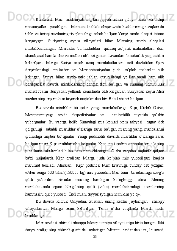 Bu davrda Misr    madaniyatining taraqqiyoti uchun qulay     ichki   va tashqi
imkoniyatlar     yaratilgan.     Mamlakat   ishlab   chiqaruvchi   kuchlarining   rivojlanishi
ichki va tashqi savdoning rivojlanishiga sabab bo’lgan.Yangi savdo aloqasi tobora
kengaygan.   Suriyaning   ayrim   viloyatlari   bilan   Misrning   savdo   aloqalari
mustahkamlangan.   Misrliklar   bu   hududdan     qishloq   xo’jalik   mahsulotlari:   don,
sharob,asal hamda chorva mollari olib kelganlar. Livandan  binokorlik yog`ochlari
keltirilgan.   Misrga   Suriya   orqali   uzoq   mamlakatlardan,   xett   davlatidan   Egey
dengizlaridagi   orollardan   va   Mesopotamiyadan   juda   ko’plab   mahsulot   olib
kelingan.   Suriya   bilan   savdo-sotiq   ishlari   quruqlikdagi   yo`llar   orqali   ham   olib
borilgan.Bu   davrda   misrliklarning   dengiz   floti   bo’lgan   va   shuning   uchun   ular
mahsulotlarni Suriyadan yelkanli  kemalarda olib kelganlar. Suriyadan keyin Misr
savdosining eng muhim tayanch nuqtalaridan biri Bobil shahri bo’lgan.
Bu   davrda   misrliklar   bir   qator   yangi   mamlakatlarga:   Kipr,   Kichik   Osiyo,
Mesopatamiyaga   savdo   ekspedisiyalari   va     istilochilik   niyatida   qo’shin
yuborganlar.   Bu   vaqtga   kelib   Sinaydagi   mis   konlari   xom   ashyosi     tugay   deb
qolganligi     sababli   misrliklar   o’zlariga   zarur   bo’lgan   misning   yangi   manbalarini
qidirishga   majbur   bo’lganlar.   Yangi   podsholik   davrida   misrliklar   o’zlariga   zarur
bo’lgan misni Kipr orolidan olib kelganlar. Kipr oroli qadim zamonlardan o’zining
juda   katta   mis   konlari   bilan   ham   nom   chiqargan.   O`sha   vaqtdan   saqlanib   qolgan
ba'zi   hujjatlarda   Kipr   orolidan   Misrga   juda   ko’plab   mis   yuborilgani   haqida
malumot   beriladi.   Masalan:     Kipr   podshosi   Misr   fir'avniga   bunday   deb   yozgan:
«Men   senga   500   talant(150000   kg)   mis   yubordim.Men   buni     birodarimga   sovg`a
qilib   yubordim.   Birodar   misning   kamligini   ko`nglingga   olma.   Mening
mamlakatimda   egam   Nergalning   qo`li   (vabo)   mamlakatimdagi   odamlarning
hammasini qirib yubordi. Endi misni tayyorlaydigan hech kim yo’q».
Bu   davrda   Kichik   Osiyodan,   xususan   uning   xettlar   joylashgan     sharqiy
viloyatlaridan   Misrga   temir   keltirilgan.   Temir   o`sha   vaqtlarda   Misrda   nodir
hisoblangan.
Misr savdosi  shimoli-sharqqa Mesopotamiya viloyatlariga kirib borgan. Ikki
daryo   oralig`ining   shimoli-g`arbida   joylashgan   Mitanni   davlatidan   jez,   lojuvard,
26